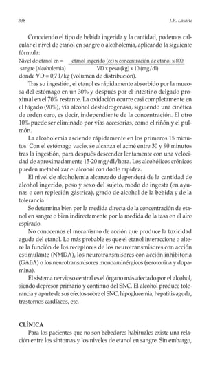 338                                                                 J.R. Lasarte


    Conociendo el tipo de bebida ingerida y la cantidad, podemos cal-
cular el nivel de etanol en sangre o alcoholemia, aplicando la siguiente
fórmula:
Nivel de etanol en =   etanol ingerido (cc) x concentración de etanol x 800
sangre (alcoholemia)              VD x peso (kg) x 10 (mg/dl)
donde VD = 0,7 l/kg (volumen de distribución).
    Tras su ingestión, el etanol es rápidamente absorbido por la muco-
sa del estómago en un 30% y después por el intestino delgado pro-
ximal en el 70% restante. La oxidación ocurre casi completamente en
el hígado (90%), vía alcohol deshidrogenasa, siguiendo una cinética
de orden cero, es decir, independiente de la concentración. El otro
10% puede ser eliminado por vías accesorias, como el riñón y el pul-
món.
    La alcoholemia asciende rápidamente en los primeros 15 minu-
tos. Con el estómago vacío, se alcanza el acmé entre 30 y 90 minutos
tras la ingestión, para después descender lentamente con una veloci-
dad de aproximadamente 15-20 mg/dl/hora. Los alcohólicos crónicos
pueden metabolizar el alcohol con doble rapidez.
    El nivel de alcoholemia alcanzado dependerá de la cantidad de
alcohol ingerido, peso y sexo del sujeto, modo de ingesta (en ayu-
nas o con repleción gástrica), grado de alcohol de la bebida y de la
tolerancia.
    Se determina bien por la medida directa de la concentración de eta-
nol en sangre o bien indirectamente por la medida de la tasa en el aire
espirado.
    No conocemos el mecanismo de acción que produce la toxicidad
aguda del etanol. Lo más probable es que el etanol interaccione o alte-
re la función de los receptores de los neurotransmisores con acción
estimulante (NMDA), los neurotransmisores con acción inhibitoria
(GABA) o los neurotransmisores monoaminérgicos (serotonina y dopa-
mina).
    El sistema nervioso central es el órgano más afectado por el alcohol,
siendo depresor primario y continuo del SNC. El alcohol produce tole-
rancia y aparte de sus efectos sobre el SNC, hipoglucemia, hepatitis aguda,
trastornos cardíacos, etc.


CLÍNICA
    Para los pacientes que no son bebedores habituales existe una rela-
ción entre los síntomas y los niveles de etanol en sangre. Sin embargo,
 