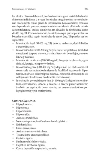 Intoxicaciones por alcoholes                                           339


los efectos clínicos del etanol pueden tener una gran variabilidad entre
diferentes individuos y a veces los niveles sanguíneos no se correlacio-
nan exactamente con el grado de intoxicación. Los alcohólicos crónicos
con dependencia pueden presentar mínima evidencia clínica de intoxi-
cación (tolerancia) incluso con niveles tan elevados de alcoholemia como
de 400 mg/dl. Como orientación, los síntomas que puede presentar un
bebedor esporádico según los niveles de etanol (mg/dl) pueden ser los
siguientes:
• Intoxicación legal (50-100 mg/dl): euforia, verborrea, desinhibición
    e incoordinación.
• Intoxicación leve (100-200 mg/dl): farfullar de palabras, labilidad
    emocional, torpeza motora, ataxia, alteración de reflejos, somno-
    lencia y náuseas.
• Intoxicación moderada (200-300 mg/dl): lenguaje incoherente, agre-
    sividad, letargia, estupor y vómitos.
• Intoxicación grave (300-400 mg/dl): depresión del SNC, coma. El
    coma suele ser profundo sin signos de focalidad. Aparecerán hipo-
    termia, midriasis bilateral poco reactiva, hipotonía, abolición de los
    reflejos osteotendinosos, bradicardia e hipotensión.
• Intoxicación potencialmente letal (> 400 mg/dl): depresión respira-
    toria, convulsiones, «shock» y muerte. La muerte puede sobrevenir
    también por aspiración de un vómito, por coma cetoacidótico, por
    hipoglucemia y por enfriamiento.


COMPLICACIONES
• Hipoglucemia.
• Hipotermia.
• Hiponatremia.
• Hipotensión.
• Acidosis metabólica.
• Neumonía por aspiración de contenido gástrico.
• Rabdomiolisis.
• Crisis convulsivas.
• Arritmias supraventriculares.
• Traumatismo craneoencefálico.
• Gastritis aguda.
• Síndrome de Mallory-Weiss.
• Hepatitis alcohólica aguda.
• Coma, depresión respiratoria, muerte.
 