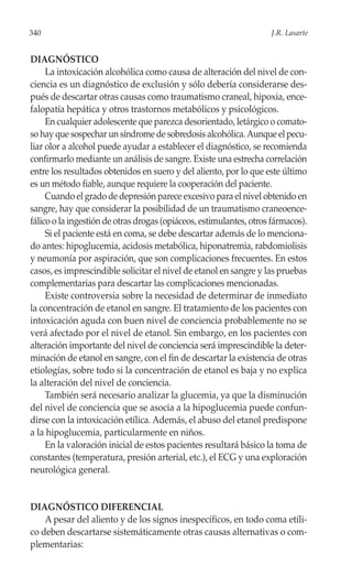 340                                                                 J.R. Lasarte


DIAGNÓSTICO
     La intoxicación alcohólica como causa de alteración del nivel de con-
ciencia es un diagnóstico de exclusión y sólo debería considerarse des-
pués de descartar otras causas como traumatismo craneal, hipoxia, ence-
falopatía hepática y otros trastornos metabólicos y psicológicos.
     En cualquier adolescente que parezca desorientado, letárgico o comato-
so hay que sospechar un síndrome de sobredosis alcohólica. Aunque el pecu-
liar olor a alcohol puede ayudar a establecer el diagnóstico, se recomienda
confirmarlo mediante un análisis de sangre. Existe una estrecha correlación
entre los resultados obtenidos en suero y del aliento, por lo que este último
es un método fiable, aunque requiere la cooperación del paciente.
     Cuando el grado de depresión parece excesivo para el nivel obtenido en
sangre, hay que considerar la posibilidad de un traumatismo craneoence-
fálico o la ingestión de otras drogas (opiáceos, estimulantes, otros fármacos).
     Si el paciente está en coma, se debe descartar además de lo menciona-
do antes: hipoglucemia, acidosis metabólica, hiponatremia, rabdomiolisis
y neumonía por aspiración, que son complicaciones frecuentes. En estos
casos, es imprescindible solicitar el nivel de etanol en sangre y las pruebas
complementarias para descartar las complicaciones mencionadas.
     Existe controversia sobre la necesidad de determinar de inmediato
la concentración de etanol en sangre. El tratamiento de los pacientes con
intoxicación aguda con buen nivel de conciencia probablemente no se
verá afectado por el nivel de etanol. Sin embargo, en los pacientes con
alteración importante del nivel de conciencia será imprescindible la deter-
minación de etanol en sangre, con el fin de descartar la existencia de otras
etiologías, sobre todo si la concentración de etanol es baja y no explica
la alteración del nivel de conciencia.
     También será necesario analizar la glucemia, ya que la disminución
del nivel de conciencia que se asocia a la hipoglucemia puede confun-
dirse con la intoxicación etílica. Además, el abuso del etanol predispone
a la hipoglucemia, particularmente en niños.
     En la valoración inicial de estos pacientes resultará básico la toma de
constantes (temperatura, presión arterial, etc.), el ECG y una exploración
neurológica general.


DIAGNÓSTICO DIFERENCIAL
    A pesar del aliento y de los signos inespecíficos, en todo coma etíli-
co deben descartarse sistemáticamente otras causas alternativas o com-
plementarias:
 
