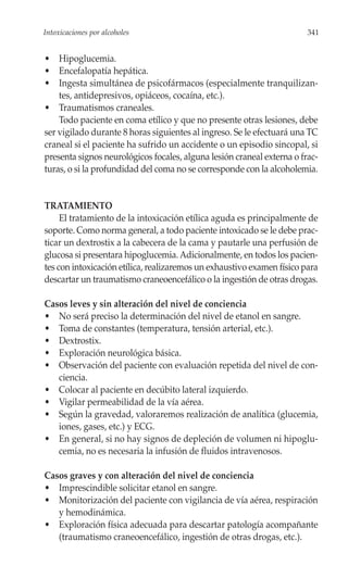 Intoxicaciones por alcoholes                                            341


• Hipoglucemia.
• Encefalopatía hepática.
• Ingesta simultánea de psicofármacos (especialmente tranquilizan-
    tes, antidepresivos, opiáceos, cocaína, etc.).
• Traumatismos craneales.
    Todo paciente en coma etílico y que no presente otras lesiones, debe
ser vigilado durante 8 horas siguientes al ingreso. Se le efectuará una TC
craneal si el paciente ha sufrido un accidente o un episodio sincopal, si
presenta signos neurológicos focales, alguna lesión craneal externa o frac-
turas, o si la profundidad del coma no se corresponde con la alcoholemia.


TRATAMIENTO
     El tratamiento de la intoxicación etílica aguda es principalmente de
soporte. Como norma general, a todo paciente intoxicado se le debe prac-
ticar un dextrostix a la cabecera de la cama y pautarle una perfusión de
glucosa si presentara hipoglucemia. Adicionalmente, en todos los pacien-
tes con intoxicación etílica, realizaremos un exhaustivo examen físico para
descartar un traumatismo craneoencefálico o la ingestión de otras drogas.

Casos leves y sin alteración del nivel de conciencia
• No será preciso la determinación del nivel de etanol en sangre.
• Toma de constantes (temperatura, tensión arterial, etc.).
• Dextrostix.
• Exploración neurológica básica.
• Observación del paciente con evaluación repetida del nivel de con-
   ciencia.
• Colocar al paciente en decúbito lateral izquierdo.
• Vigilar permeabilidad de la vía aérea.
• Según la gravedad, valoraremos realización de analítica (glucemia,
   iones, gases, etc.) y ECG.
• En general, si no hay signos de depleción de volumen ni hipoglu-
   cemia, no es necesaria la infusión de fluidos intravenosos.

Casos graves y con alteración del nivel de conciencia
• Imprescindible solicitar etanol en sangre.
• Monitorización del paciente con vigilancia de vía aérea, respiración
   y hemodinámica.
• Exploración física adecuada para descartar patología acompañante
   (traumatismo craneoencefálico, ingestión de otras drogas, etc.).
 