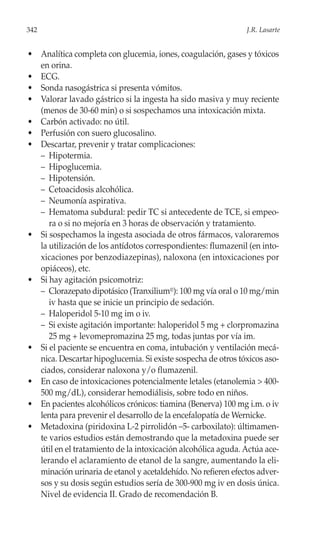 342                                                           J.R. Lasarte


• Analítica completa con glucemia, iones, coagulación, gases y tóxicos
  en orina.
• ECG.
• Sonda nasogástrica si presenta vómitos.
• Valorar lavado gástrico si la ingesta ha sido masiva y muy reciente
  (menos de 30-60 min) o si sospechamos una intoxicación mixta.
• Carbón activado: no útil.
• Perfusión con suero glucosalino.
• Descartar, prevenir y tratar complicaciones:
  – Hipotermia.
  – Hipoglucemia.
  – Hipotensión.
  – Cetoacidosis alcohólica.
  – Neumonía aspirativa.
  – Hematoma subdural: pedir TC si antecedente de TCE, si empeo-
     ra o si no mejoría en 3 horas de observación y tratamiento.
• Si sospechamos la ingesta asociada de otros fármacos, valoraremos
  la utilización de los antídotos correspondientes: flumazenil (en into-
  xicaciones por benzodiazepinas), naloxona (en intoxicaciones por
  opiáceos), etc.
• Si hay agitación psicomotriz:
  – Clorazepato dipotásico (Tranxilium®): 100 mg vía oral o 10 mg/min
     iv hasta que se inicie un principio de sedación.
  – Haloperidol 5-10 mg im o iv.
  – Si existe agitación importante: haloperidol 5 mg + clorpromazina
     25 mg + levomepromazina 25 mg, todas juntas por vía im.
• Si el paciente se encuentra en coma, intubación y ventilación mecá-
  nica. Descartar hipoglucemia. Si existe sospecha de otros tóxicos aso-
  ciados, considerar naloxona y/o flumazenil.
• En caso de intoxicaciones potencialmente letales (etanolemia > 400-
  500 mg/dL), considerar hemodiálisis, sobre todo en niños.
• En pacientes alcohólicos crónicos: tiamina (Benerva) 100 mg i.m. o iv
  lenta para prevenir el desarrollo de la encefalopatía de Wernicke.
• Metadoxina (piridoxina L-2 pirrolidón –5- carboxilato): últimamen-
  te varios estudios están demostrando que la metadoxina puede ser
  útil en el tratamiento de la intoxicación alcohólica aguda. Actúa ace-
  lerando el aclaramiento de etanol de la sangre, aumentando la eli-
  minación urinaria de etanol y acetaldehído. No refieren efectos adver-
  sos y su dosis según estudios sería de 300-900 mg iv en dosis única.
  Nivel de evidencia II. Grado de recomendación B.
 