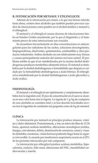 Intoxicaciones por alcoholes                                             343


B. INTOXICACIÓN POR METANOL Y ETILENGLICOL
    Además de la intoxicación por etanol, a la que nos hemos referido
hasta ahora, existen otros alcoholes que también pueden provocar cua-
dros de intoxicaciones como pueden ser el alcohol metílico o metanol y
el etilenglicol.
    El metanol y el etilenglicol causan docenas de intoxicaciones fata-
les en Estados Unidos anualmente, por lo que el diagnóstico y el trata-
miento precoz de estas intoxicaciones son cruciales.
    Se encuentran frecuentemente en altas concentraciones en anticon-
gelantes para los radiadores de los coches, soluciones descongelantes,
limpiaparabrisas, disolventes, quitamanchas, combustibles y otros pro-
ductos industriales. Ambos alcoholes no son relativamente muy tóxicos
y causan principalmente sedación del sistema nervioso central. El pro-
blema estriba en que al ser metabolizados por la enzima alcohol deshi-
drogenasa producen metabolitos altamente tóxicos. El metanol se meta-
boliza por la alcohol deshidrogenasa a formaldehído que después es oxi-
dado por la formaldehído deshidrogenasa a ácido fórmico. El etilengli-
col es metabolizado por la alcohol deshidrogenasa a ácido glicocólico y
ácido oxálico.


FISIOPATOLOGÍA
    El metanol y el etilenglicol son rápidamente y completamente absor-
bidos tras la ingestión oral. El pico de concentración en el suero se alcan-
za en una o dos horas tras la ingesta. La ingesta de 1 g/kg de cualquiera
de esos alcoholes se considera letal y se han descrito toxicidades seve-
ras tras la ingestión de cantidades tan pequeñas como de 8 g de metanol.


CLÍNICA
     La intoxicación por metanol en principio produce náuseas, vómi-
tos y dolor abdominal. Posteriormente, y tras un intervalo libre de 12-24
horas, aparecen acidosis metabólica, alteraciones neurológicas (cefalea,
letargia, convulsiones, delirio, disminución de conciencia, coma) y visua-
les (fotofobia, escotomas, visión borrosa) pudiendo llegar hasta la cegue-
ra irreversible. La muerte por insuficiencia respiratoria ocurre en el 25%
de los pacientes intoxicados por este compuesto.
     La intoxicación por etilenglicol produce acidosis metabólica, hipo-
calcemia, oxaluria, fallo renal, alteraciones del SNC, inestabilidad car-
diovascular y muerte.
 