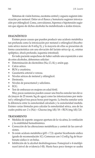 344                                                             J.R. Lasarte


    Síntomas de visión borrosa, escotoma central y ceguera sugieren into-
xicación por metanol. Dolor en el flanco y hematuria sugieren intoxica-
ción por etilenglicol. Coma, convulsiones, hipernea e hipotensión sugie-
ren que alguno de dichos alcoholes ha metabolizado a ácidos tóxicos.


DIAGNÓSTICO
    Existen pocas causas que pueden producir una acidosis metabólica
tan profunda como la intoxicación por metanol o etilenglicol (bicarbo-
nato sérico menor de 8 mEq/l), y la mayoría de ellas se presentan de
forma característica con una elevación del lactato sérico (p. ej., estatus
epiléptico, shock profundo, isquemia intestinal).
    En todo paciente sospechoso de haber sufrido una exposición a uno
de estos alcoholes, deberemos solicitar:
• Determinación de electrolitos (Na, Cl, K) y anión gap.
• Calcio sérico.
• BUN y creatinina.
• Gasometría arterial o venosa.
• Niveles séricos de metanol y etilenglicol.
• Dextrostix.
• Niveles de paracetamol y salicilatos.
• ECG.
• Test de embarazo en mujeres en edad fértil.
    Muy pocas sustancias pueden causar una brecha osmolar tan eleva-
da (mayor de 25 mosm/kg de agua) como las intoxicaciones por meta-
nol y etilenglicol tras pocas horas post-ingesta. La brecha osmolar sería
la diferencia entre la osmolaridad calculada y la osmolaridad medida.
Existen varias fórmulas para calcular la osmolaridad sérica, una de las
cuales podría ser: 2 x (Na) + Glucosa (mg/dl)/18 + BUN (mg/dl)/2,8.

TRATAMIENTO
• Medidas de soporte: asegurar apertura de la vía aérea, la ventilación
  y la estabilidad hemodinámica.
• Corrección de las alteraciones metabólicas y control de las convul-
  siones.
• Si existe acidosis metabólica (pH < 7,3): aportar bicarbonato sódico
  (grado de recomendación 1C). Comenzar con 1-2 mEq/kg de bicar-
  bonato sódico iv en bolus.
• Inhibición de la alcohol deshidrogenasa: Fomepizol o 4-metilpi-
  razol (nivel de evidencia I-II). Hasta hace poco tiempo se usaba
 