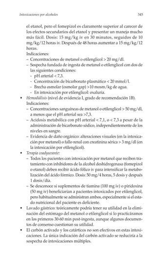 Intoxicaciones por alcoholes                                             345


     el etanol, pero el fomepizol es claramente superior al carecer de
     los efectos secundarios del etanol y presentar un manejo mucho
     más fácil. Dosis: 15 mg/kg iv en 30 minutos, seguidos de 10
     mg/kg/12 horas iv. Después de 48 horas aumentar a 15 mg/kg/12
     horas.
     Indicaciones:
     – Concentraciones de metanol o etilenglicol > 20 mg/dl.
     – Sospecha fundada de ingesta de metanol o etilenglicol con dos de
        las siguientes condiciones:
        - pH arterial < 7,3.
        - Concentración de bicarbonato plasmático < 20 mmol/l.
        - Brecha osmolar (osmolar gap) >10 mosm/kg de agua.
        - En intoxicación por etilenglicol: oxaluria.
•    Hemodiálisis (nivel de evidencia I, grado de recomendación 1B).
     Indicaciones:
     – Concentraciones sanguíneas de metanol o etilenglicol > 50 mg/dl,
        a menos que el pH arterial sea >7,3.
     – Acidosis metabólica con pH arterial < 7,1, o < 7,3 a pesar de la
        administración de bicarbonato sódico, independientemente de los
        niveles en sangre.
     – Evidencia de daño orgánico: alteraciones visuales (en la intoxica-
        ción por metanol) o fallo renal con creatinina sérica > 3 mg/dl (en
        la intoxicación por etilenglicol).
•    Terapia coadyuvante:
     – Todos los pacientes con intoxicación por metanol que reciben tra-
        tamiento con inhibidores de la alcohol deshidrogenasa (fomepizol
        o etanol) deben recibir ácido fólico iv para intensificar la metabo-
        lización del ácido fórmico. Dosis: 50 mg/4 horas, 5 dosis y después
        1 dosis/día.
     – Se desconoce si suplementos de tiamina (100 mg iv) o piridoxina
        (50 mg iv) beneficiarían a pacientes intoxicados por etilenglicol,
        pero habitualmente se administran ambos, especialmente si el esta-
        do nutricional del paciente es deficiente.
•    Lavado gástrico: teóricamente podría tener su utilidad en la elimi-
     nación del estómago del metanol o etilenglicol si lo practicáramos
     en los primeros 30-60 min post-ingesta, aunque algunos documen-
     tos de consenso cuestionan su utilidad.
•    El carbón activado y los catárticos no son efectivos en estas intoxi-
     caciones. La única indicación del carbón activado se reduciría a la
     sospecha de intoxicaciones múltiples.
 