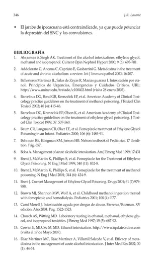 346                                                                         J.R. Lasarte


• El jarabe de ipecacuana está contraindicado, ya que puede potenciar
  la depresión del SNC y las convulsiones.



BIBLIOGRAFÍA
1.    Abramsas S, Singh AK. Treatment of the alcohol intoxications: ethylene glycol,
      methanol and isopropanol. Current Opin Nephrol Hypert 2000; 9 (6): 695-701.
2.    Addolorato G, Ancona C, Capristo E, Gasbarrini G. Metadoxina in the treatment
      of acute and chronic alcoholism: a review. Int J Immunopathol 2003; 16:207.
3.    Ballesteros Martinez JL, Salas de Zayas R, Macias guarasa I. Intoxicación por eta-
      nol. Principios de Urgencias, Emergencias y Cuidados Críticos. URL:
      http://www.uninet.edu/tratado/c100402.html (visita 28 enero 2003).
4.    Barceloux DG, Bond GR, Krenzelok EP, et al. American Academy of Clinical Toxi-
      cology practice guidelines on the treatment of methanol poisoning. J Toxicol Clin
      Toxicol 2002; 40 (4): 415-46.
5.    Barceloux DG, Krenzelok EP, Olson K, et al. American Academy of Clinical Toxi-
      cology practice guidelines on the treatment of ethylene glycol poisoning. J Toxi-
      col Clin Toxicol 1999; 37: 537-560.
6.    Baum CR, Langman CB, Oker EE, et al. Fomepizole treatment of Ethylene Glycol
      Poisoning in an Infant. Pediatrics 2000; 106 (6): 1489-91.
7.    Behrman RE, Kliegman RM, Jenson HB. Nelson textbook of Pediatrics. 17 th edi-
      tion. Pág. 657.
8.    Boba A. Management of acute alcoholic intoxication. Am J Emerg Med 1999; 17:431
9.    Brent J, McMartin K, Phillips S, et al. Fomepizole for the Treatment of Ethylene
      Glycol Poisoning. N Eng J Med 1999; 340 (11): 832-8.
10. Brent J, McMartin K, Phillips S, et al. Fomepizole for the treatment of methanol
    poisoning. N Eng J Med 2001; 344 (6): 424-9.
11. Brent J. Current Management of Ethylene Glycol Poisoning. Drugs 2001; 61 (7):979-
    988.
12. Brown MJ, Shannon MW, Wolf A, et al. Childhood methanol ingestion treated
    with fomepizole and hemodialysis. Pediatrics 2001; 108 (4): E77.
13. Camí Morell J. Intoxicación aguda por drogas de abuso. Farreras/Rozman. XV
    edición. Año 2004. Pág. 1522-1523.
14. Church AS, Witting MD. Laboratory testing in ethanol, methanol, ethylene gly-
    col, and isopropanol toxicities. J Emerg Med 1997; 15 (5): 687-92.
15. Cowan E, MD, Su M, MD. Ethanol intoxication. http://www.updateonline.com
    (visita el 17 de Mayo 2007).
16. Díaz Martinez MC, Díaz Martinez A, Villamil Salcedo V, et al. Efficacy of meta-
    doxina in the management of acute alcohol intoxication. J Inter Med Res 2002; 30
    (1): 44-51.
 
