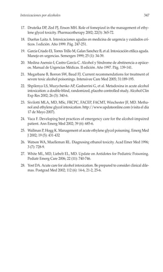 Intoxicaciones por alcoholes                                                          347


17. Druteika DP, Zed PJ, Enson MH. Role of fomepizol in the management of ethy-
    lene glycol toxicity. Pharmacotherapy 2002; 22(3): 365-72.
18. Dueñas Laita A. Intoxicaciones agudas en medicina de urgencia y cuidados crí-
    ticos. I edición. Año 1999. Pág. 247-251.
19. García Criado EI, Torres Trillo M, Galan Sanchez B, et al. Intoxicación etílica aguda.
    Manejo en urgencias. Semergen 1999; 25 (1): 34-39.
20. Medina Asensio I, Castro García C. Alcohol y Síndrome de abstinencia a opiáce-
    os. Manual de Urgencias Médicas. II edición. Año 1997. Pág. 139-141.
21. Megarbane B, Borron SW, Baud FJ. Current recommendations for treatment of
    severe toxic alcohol poisonings. Intensivee Care Med 2005; 31:189-195.
22. Shpilenya LS, Muzychenko AP, Gasbarrini G, et al. Metadoxina in acute alcohol
    intoxication: a double-blind, randomized, placebo controlled study. Alcohol Clin
    Exp Res 2002; 26 (3): 340-6.
23. Sivilotti MLA, MD, MSc, FRCPC, FACEP, FACMT, Winchester JF, MD. Metha-
    nol and ethylene glycol intoxication. http://www.updateonline.com (visita el día
    17 de Mayo 2007).
24. Vaca F. Developing best practices of emergency care for the alcohol-impaired
    patient. Ann Emerg Med 2002; 39 (6): 685-6.
25. Wallman P, Hogg K. Management of acute ethylene glycol poisoning. Emerg Med
    J 2002; 19 (5): 431-432
26. Watson WA, Muelleman RL. Diagnosing ethanol toxicity. Acad Emer Med 1996;
    3 (7): 728-9.
27. White ML, MD, Liebelt EL, MD. Update on Antidotes for Pediatric Poisoning.
    Pediatr Emerg Care 2006; 22 (11): 740-746.
28. Yost DA. Acute care for alcohol intoxication. Be prepared to consider clinical dile-
    mas. Postgrad Med 2002; 112 (6): 14-6, 21-2, 25-6.
 