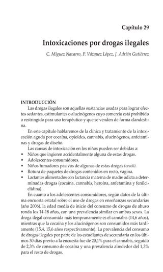 Capítulo 29

            Intoxicaciones por drogas ilegales
              C. Míguez Navarro, P. Vázquez López, J. Adrián Gutiérrez




INTRODUCCIÓN
    Las drogas ilegales son aquellas sustancias usadas para lograr efec-
tos sedantes, estimulantes o alucinógenos cuyo comercio está prohibido
o restringido para uso terapéutico y que se venden de forma clandesti-
na.
    En este capítulo hablaremos de la clínica y tratamiento de la intoxi-
cación aguda por cocaína, opioides, cannabis, alucinógenos, anfetami-
nas y drogas de diseño.
    Las causas de intoxicación en los niños pueden ser debidas a:
• Niños que ingieren accidentalmente alguna de estas drogas.
• Adolescentes consumidores.
• Niños fumadores pasivos de algunas de estas drogas (crack).
• Rotura de paquetes de drogas contenidos en recto, vagina.
• Lactantes alimentados con lactancia materna de madre adicta a deter-
    minadas drogas (cocaína, cannabis, heroína, anfetamina y fenilci-
    clidina).
    En cuanto a los adolescentes consumidores, según datos de la últi-
ma encuesta estatal sobre el uso de drogas en enseñanzas secundarias
(año 2006), la edad media de inicio del consumo de drogas de abuso
ronda los 14-18 años, con una prevalencia similar en ambos sexos. La
droga ilegal consumida más tempranamente es el cannabis (14,6 años),
mientras que la cocaína y los alucinógenos son consumidos más tardí-
amente (15,4, 15,6 años respectivamente). La prevalencia del consumo
de drogas ilegales por parte de los estudiantes de secundaria en los últi-
mos 30 días previo a la encuesta fue de 20,1% para el cannabis, seguido
de 2,3% de consumo de cocaína y una prevalencia alrededor del 1,3%
para el resto de drogas.
 