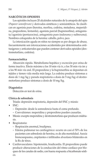350                                          C. Míguez, P. Vázquez, J. Adrián


NARCÓTICOS OPIOIDES
    Los opioides incluyen 20 alcaloides naturales de la amapola del opio
(Papaver somniferum) y derivados sintéticos y semisintéticos. Se clasifi-
can en agonista puro (heroína, morfina, codeína, metadona, meperidi-
na, propoxifeno, fentanilo), agonista parcial (buprenorfina), antagonis-
ta/agonista (pentazocina), antagonista puro (naloxona y naltrexona).
Nombres coloquiales de la heroína: caballo, polvo, jaco.
    La intoxicación aguda en niños no siempre es por drogas de abuso,
frecuentemente son intoxicaciones accidentales por determinados anti-
tusígenos y anticatarrales que pueden contener derivados opioides (dex-
trometorfano, codeína).

Farmacocinética
    Absorción rápida. Metabolismo hepático y excreción por orina de
forma inactiva. Efecto máximo a los 10 min vía iv, a los 30 min vía im y
a los 90 min vía oral. El propoxifeno y la buprenorfina se depositan en
tejidos y tienen vida media más larga. La codeína produce síntomas a
dosis de 1 mg/kg y parada respiratoria a dosis de 5 mg/kg; el dextro-
metorfano produce síntomas a dosis de 10 mg/kg.

Diagnóstico
   Detección en test de orina.

Clínica de sobredosis
   Tríada: depresión respiratoria, depresión del SNC y miosis:
• SNC:
   – Depresión: desde la somnolencia hasta el coma profundo.
   – Convulsiones: meperidina y propoxifeno pueden causarlas.
• Miosis: excepto meperidina y dextrometorfano que producen midria-
   sis.
• Respiratorio:
   – Respiración anormal, bradipnea.
   – Edema pulmonar no cardiogénico: ocurre en casi el 50% de los
      pacientes con sobredosis de heroína, es de alta mortalidad. Asocia
      broncoespasmo, crepitantes e infiltrados alveolares bilaterales en
      la Rx de tórax.
• Cardiovasculares: hipotensión, bradicardia. El propoxifeno puede
   producir alteraciones de la conducción del ritmo cardíaco por blo-
   queo de los canales de sodio, con buena respuesta a bicarbonato sódi-
   co.
 