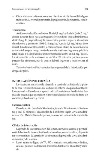 Intoxicaciones por drogas ilegales                                         351


• Otros síntomas: náuseas, vómitos, disminución de la motilidad gas-
  trointestinal, retención urinaria, hipoglucemia, hipotermia, rabdo-
  miolisis.

Tratamiento
    Antídoto de elección: naloxona: Dosis 0,1 mg/kg dosis iv (máx. 2 mg/
dosis). Repetir dosis hasta conseguir efecto o dosis total administrada
de 8-10 mg. El propoxifeno y la pentazocina pueden requerir altas dosis
de naloxona y perfusión (0,04-0,16 mg/kg/h, máx. 0,4 mg/h) tras bolo
inicial. En adolescentes adictos y embarazadas, el uso de naloxona será
más cauteloso por riesgo de síndrome de abstinencia grave y pérdida
fetal (inicio a 0,4 mg/dosis e ir incrementando de 0,1 en 0,1 mg/dosis).
La vida media de la naloxona es de 30 a 100 minutos pudiendo rea-
parecer los síntomas, por lo que se deberá ingresar y monitorizar al
niño.
    Tratamiento sintomático: ver tratamiento general de la intoxicación por
drogas ilegales.


INTOXICACIÓN POR COCAÍNA
    La cocaína es un alcaloide obtenido a partir de las hojas de la plan-
ta de coca (Erithroxilum coca). De las hojas se obtiene una pasta base (bazo-
ka) que es el sulfato de coca a partir del cual se obtienen las distintas for-
mas de cocaína que existen en el mercado clandestino (clorhidrato de
cocaína: polvo blanco y crack).

Farmacocinética
     Pico de acción (inhalada 30 minutos, fumada 10 minutos, iv 5 minu-
tos y oral 60 minutos). Vida media de 1 a 6 horas según la vía de admi-
nistración. Metabolismo hepático y excreción urinaria de metaboli-
tos.

Clínica de intoxicación
    Depende de la estimulación del sistema nervioso central y periféri-
co (inhibición de la recaptación de adrenalina, noradrenalina, dopami-
na y serotonina). La aparición de síntomas depende de la vía de admi-
nistración y de la dosis:
• Leve: aumento ligero de TA, FC y temperatura, náuseas, vómitos,
    cefalea, palidez, sudoración, midriasis, temblores, ansiedad y eufo-
    ria.
 