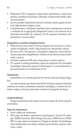 352                                           C. Míguez, P. Vázquez, J. Adrián


• Moderado: HTA, taquipnea, taquicardia, hipertermia, sudoración
  profusa, calambres musculares, confusión, alucinaciones táctiles, deli-
  rios paranoides.
• Graves: palidez, hipotensión arterial, arritmias, edema agudo de pul-
  món, hipertermia maligna, coma.
• Complicaciones: cardiopatía isquémica (por vasoespasmo coronario
  y aumento de la agregación plaquetaria, junto a un aumento de la
  demanda miocárdica de oxígeno), ACVA, isquemia intestinal, rab-
  domiolisis y muerte súbita.

Diagnóstico y pruebas complementarias
• Detección en orina: hasta 72 horas después del consumo en consu-
   midor no habitual y hasta 7 días después en consumidor crónico.
• Rx tórax, ECG, hemograma y bioquímica sanguínea, orina elemen-
   tal para descartar mioglobinuria: realizar en las intoxicaciones mode-
   radas y graves.
• Enzimas cardíacas (CPK-mb y troponinas): si dolor torácico.
• TC craneal: si cefalea persistente a pesar de disminuir TA o focalidad
   neurológica (descartar proceso hemorrágico). La convulsión breve
   por intoxicación no es indicación de TC.

Tratamiento
     Sintomático (ver manejo general de intoxicación por drogas ilega-
les).
     Las intoxicaciones que duran más allá de 4-6 horas sugieren absorción
continua de cocaína y necesitan evaluación radiológica y examen de cavi-
dades (vagina, recto) para descartar existencia de paquetes de droga.


ANFETAMINAS
   Drogas estimulantes del sistema nervioso central, de efecto simpati-
comimético.

Tipos de anfetaminas
• Speed: sulfato de anfetamina.
• Derivados de diseño: anfetaminas alucinógenas. Existen 50 análo-
   gos: MMDA (éxtasis), MDA (droga del amor), MDEA (eva), DOM,
   BPT. La más usada es el éxtasis (ver Drogas de diseño). Normalmente
   están adulterados con cafeína, efedrina, paracetamol, aspirina, lido-
   caína y otros.
 
