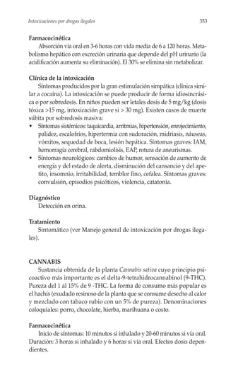 Intoxicaciones por drogas ilegales                                       353


Farmacocinética
    Absorción vía oral en 3-6 horas con vida media de 6 a 120 horas. Meta-
bolismo hepático con excreción urinaria que depende del pH urinario (la
acidificación aumenta su eliminación). El 30% se elimina sin metabolizar.

Clínica de la intoxicación
    Síntomas producidos por la gran estimulación simpática (clínica simi-
lar a cocaína). La intoxicación se puede producir de forma idiosincrási-
ca o por sobredosis. En niños pueden ser letales dosis de 5 mg/kg (dosis
tóxica >15 mg, intoxicación grave si > 30 mg). Existen casos de muerte
súbita por sobredosis masiva:
• Síntomas sistémicos: taquicardia, arritmias, hipertensión, enrojecimiento,
    palidez, escalofríos, hipertermia con sudoración, midriasis, náuseas,
    vómitos, sequedad de boca, lesión hepática. Síntomas graves: IAM,
    hemorragia cerebral, rabdomiolisis, EAP, rotura de aneurismas.
• Síntomas neurológicos: cambios de humor, sensación de aumento de
    energía y del estado de alerta, disminución del cansancio y del ape-
    tito, insomnio, irritabilidad, temblor fino, cefalea. Síntomas graves:
    convulsión, episodios psicóticos, violencia, catatonía.

Diagnóstico
   Detección en orina.

Tratamiento
     Sintomático (ver Manejo general de intoxicación por drogas ilega-
les).


CANNABIS
    Sustancia obtenida de la planta Cannabis sativa cuyo principio psi-
coactivo más importante es el delta-9-tetrahidrocannabinol (9-THC).
Pureza del 1 al 15% de 9 -THC. La forma de consumo más popular es
el hachís (exudado resinoso de la planta que se consume desecho al calor
y mezclado con tabaco rubio con un 5% de pureza). Denominaciones
coloquiales: porro, chocolate, hierba, marihuana o costo.

Farmacocinética
   Inicio de síntomas: 10 minutos si inhalado y 20-60 minutos si vía oral.
Duración: 3 horas si inhalado y 6 horas si vía oral. Efectos dosis depen-
dientes.
 
