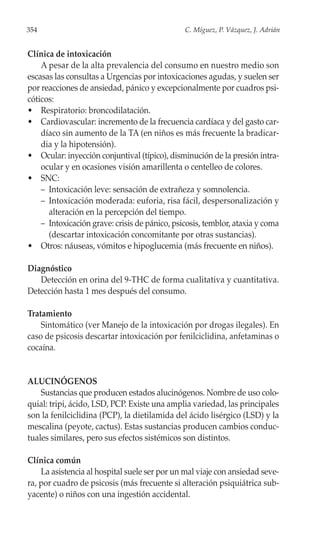354                                            C. Míguez, P. Vázquez, J. Adrián


Clínica de intoxicación
    A pesar de la alta prevalencia del consumo en nuestro medio son
escasas las consultas a Urgencias por intoxicaciones agudas, y suelen ser
por reacciones de ansiedad, pánico y excepcionalmente por cuadros psi-
cóticos:
• Respiratorio: broncodilatación.
• Cardiovascular: incremento de la frecuencia cardíaca y del gasto car-
    díaco sin aumento de la TA (en niños es más frecuente la bradicar-
    dia y la hipotensión).
• Ocular: inyección conjuntival (típico), disminución de la presión intra-
    ocular y en ocasiones visión amarillenta o centelleo de colores.
• SNC:
    – Intoxicación leve: sensación de extrañeza y somnolencia.
    – Intoxicación moderada: euforia, risa fácil, despersonalización y
      alteración en la percepción del tiempo.
    – Intoxicación grave: crisis de pánico, psicosis, temblor, ataxia y coma
      (descartar intoxicación concomitante por otras sustancias).
• Otros: náuseas, vómitos e hipoglucemia (más frecuente en niños).

Diagnóstico
   Detección en orina del 9-THC de forma cualitativa y cuantitativa.
Detección hasta 1 mes después del consumo.

Tratamiento
    Sintomático (ver Manejo de la intoxicación por drogas ilegales). En
caso de psicosis descartar intoxicación por fenilciclidina, anfetaminas o
cocaína.


ALUCINÓGENOS
    Sustancias que producen estados alucinógenos. Nombre de uso colo-
quial: tripi, ácido, LSD, PCP. Existe una amplia variedad, las principales
son la fenilciclidina (PCP), la dietilamida del ácido lisérgico (LSD) y la
mescalina (peyote, cactus). Estas sustancias producen cambios conduc-
tuales similares, pero sus efectos sistémicos son distintos.

Clínica común
    La asistencia al hospital suele ser por un mal viaje con ansiedad seve-
ra, por cuadro de psicosis (más frecuente si alteración psiquiátrica sub-
yacente) o niños con una ingestión accidental.
 