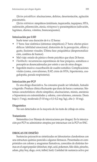 Intoxicaciones por drogas ilegales                                       355


    Efectos psicodélicos: alucinaciones, delirios, desorientación, agitación
psicomotriz.
    Efectos sistémicos: simpáticos (midriasis, taquicardia, taquipnea, HTA,
sudoración, piloerección, ataxia, nistagmus) y parasimpáticos (salivación,
lagrimeo, diarrea, vómitos, broncoespasmo).

Intoxicación por LSD
    Suele tener una duración de 6 a 12 horas:
• 1ª hora: fase sistémica (síntomas simpáticos); 2ª hora: efectos psico-
    délicos: labilidad emocional, distorsión de la percepción, olfato y
    gusto, ilusiones visuales. Última fase: psiquiátrica (despersonaliza-
    ción, cambios de humor).
• Mal viaje: estado de pánico o brote psicótico que dura 24 horas.
• Flashbacks: recurrencias espontáneas de fase psíquica, somáticas o
    perceptivas desencadenadas por estrés o uso de otras drogas.
• Ingestión masiva: exacerbación de cuadro somático. Complicaciones
    vitales (coma, convulsiones, EAP, crisis de HTA, hipertermia, coa-
    gulopatía, parada respiratoria).

Intoxicación por PCP
    Es una droga disociativa. Su consumo puede ser inhalado, fumado
o ingerido. Produce clínica fluctuante que dura de horas a semanas. Sín-
tomas característicos: efecto simpático, alucinaciones, miosis, anestesia
o hipoestesia en extremidades y edema, convulsiones, amnesia. Dosis
baja (< 5 mg), moderada (5-10 mg o 0,1-0,2 mg/kg), alta (> 10 mg).

Diagnóstico
   No son detectados en la mayoría de los tests de cribaje en orina.

Tratamiento
    Sintomático (ver Manejo de intoxicaciones por drogas). En la intoxica-
ción por PCP no administrar atropina por interactuar con la PCP en SNC.


DROGAS DE DISEÑO
   Sustancias psicoactivas sintetizadas en laboratorios clandestinos con
una estructura química parecida a algunos fármacos. Presentadas en com-
primidos con colores y anagramas llamativos, conocidos de distintas for-
mas en el argot popular (shinchan, tripi, acid, pokemon, fido dido, pinocho,
adam, play boy, dogo, ovni, trébol, bart). Cantidad de sustancia activa por
 