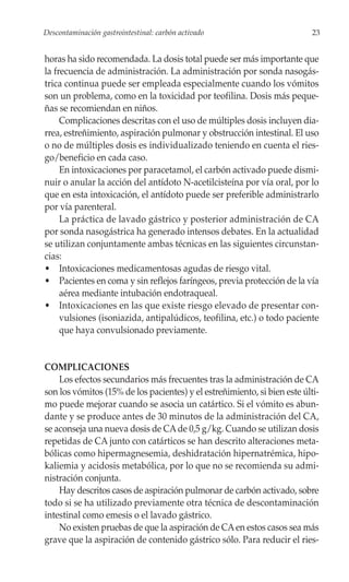 Descontaminación gastrointestinal: carbón activado                         23


horas ha sido recomendada. La dosis total puede ser más importante que
la frecuencia de administración. La administración por sonda nasogás-
trica continua puede ser empleada especialmente cuando los vómitos
son un problema, como en la toxicidad por teofilina. Dosis más peque-
ñas se recomiendan en niños.
     Complicaciones descritas con el uso de múltiples dosis incluyen dia-
rrea, estreñimiento, aspiración pulmonar y obstrucción intestinal. El uso
o no de múltiples dosis es individualizado teniendo en cuenta el ries-
go/beneficio en cada caso.
     En intoxicaciones por paracetamol, el carbón activado puede dismi-
nuir o anular la acción del antídoto N-acetilcisteína por vía oral, por lo
que en esta intoxicación, el antídoto puede ser preferible administrarlo
por vía parenteral.
     La práctica de lavado gástrico y posterior administración de CA
por sonda nasogástrica ha generado intensos debates. En la actualidad
se utilizan conjuntamente ambas técnicas en las siguientes circunstan-
cias:
• Intoxicaciones medicamentosas agudas de riesgo vital.
• Pacientes en coma y sin reflejos faríngeos, previa protección de la vía
     aérea mediante intubación endotraqueal.
• Intoxicaciones en las que existe riesgo elevado de presentar con-
     vulsiones (isoniazida, antipalúdicos, teofilina, etc.) o todo paciente
     que haya convulsionado previamente.


COMPLICACIONES
    Los efectos secundarios más frecuentes tras la administración de CA
son los vómitos (15% de los pacientes) y el estreñimiento, si bien este últi-
mo puede mejorar cuando se asocia un catártico. Si el vómito es abun-
dante y se produce antes de 30 minutos de la administración del CA,
se aconseja una nueva dosis de CA de 0,5 g/kg. Cuando se utilizan dosis
repetidas de CA junto con catárticos se han descrito alteraciones meta-
bólicas como hipermagnesemia, deshidratación hipernatrémica, hipo-
kaliemia y acidosis metabólica, por lo que no se recomienda su admi-
nistración conjunta.
    Hay descritos casos de aspiración pulmonar de carbón activado, sobre
todo si se ha utilizado previamente otra técnica de descontaminación
intestinal como emesis o el lavado gástrico.
    No existen pruebas de que la aspiración de CA en estos casos sea más
grave que la aspiración de contenido gástrico sólo. Para reducir el ries-
 