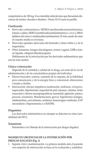 356                                          C. Míguez, P. Vázquez, J. Adrián


comprimido es de 100 mg. Uso extendido entre jóvenes que frecuentan dis-
cotecas de música «bacalao o theckno». Precio 10-15 euros la pastilla.

Clasificación
• Derivados anfetamínicos: MDMA (metilenodioximetanfetamina,
   éxtasis o adán), MDEA (metilenodioxietilanfetamina o «eva»), MDA
   (píldora del amor o metilenodioxianfetamina). El más usado de estos
   en nuestro medio es el éxtasis.
• Derivados opioides: derivados del fentanilo («china white») y de la
   meperidina.
• Otros: ketamina, hongos alucinógenos, éxtasis vegetal, GHB o éxta-
   sis líquido, rohipnol (flunitracepam).
   Hablaremos de la intoxicación por los derivados anfetamínicos que
son los más usados.

Clínica e intoxicación
   Depende de la cantidad y calidad de la droga, así como de la vía de
administración y de las características propias del individuo:
• Efectos buscados: euforia, aumento de la empatía, de la habilidad
   para comunicarse y de la energía física y emocional, alteraciones
   visuales y táctiles.
• Intoxicación: efectos simpáticos (sudoración, midriasis, nistagmus,
   taquicardia, hipertensión, sequedad de piel, náuseas, vómitos, dolor
   muscular) y efectos neuropsiquiátricos (ansiedad, agitación, pánico,
   psicosis, insomnio). Manifestaciones graves: hipertermia maligna,
   rabdomiolisis, convulsiones, arritmias, hemorragias cerebrales, EAP
   (secundario a hiponatremia o a SIADH).

Diagnóstico
    Los derivados anfetamínicos no siempre se detectan en orina (sen-
sibilidad del 50%).

Tratamiento
    Sintomático (ver Manejo de la intoxicación por drogas ilegales).


MANEJO EN URGENCIAS DE LA INTOXICACIÓN POR
DROGAS ILEGALES (Fig. 1)
1. Soporte vital y monitorización. La primera medida ante el paciente
   con sospecha de intoxicación se basa en la evaluación y estabiliza-
 