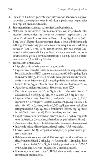 358                                             C. Míguez, P. Vázquez, J. Adrián


4. Ingreso en UCIP: en pacientes con intoxicación moderada o grave,
   pacientes con complicaciones isquémicas y portadores de paquetes
   de droga en cavidades huecas.
5. Sueroterapia intravenosa: para evitar la rabdomiolisis.
6. Naloxona: administrar en niños/adolescente con sospecha de into-
   xicación por opioides que presenten depresión respiratoria o dis-
   minución del nivel de conciencia. Dosis: 0,1 mg/kg dosis iv (máx.
   2 mg/dosis). Repetir hasta conseguir efecto o dosis administrada de
   8-10 mg. Propoxifeno y pentazocina a veces requieren altas dosis y
   perfusión (0,04-0,16 mg/kg/h, máx. 0,4 mg/h) tras bolo inicial. Cau-
   tela en adolescentes adictos y embarazadas por riesgo de síndrome
   de abstinencia grave y pérdida fetal (inicio a 0,4 mg/dosis e ir incre-
   mentando de 0,1 en 0,1 mg/dosis).
7. Tratamiento sintomático:
   • Hipoglucemia: administración de glucosa iv.
   • Hipertermia: medidas físicas de enfriamiento. Si no respuesta, usar
      benzodiazepinas (BZD) como el diacepam a 0,2-0,5 mg/kg/dosis
      iv, máximo 10 mg/dosis. En caso de no respuesta a las benzodia-
      zepinas, usar dantroleno (2,5-4 mg/kg/dosis hasta dosis acumu-
      lada de 10 mg/kg) o relajante muscular más ventilación mecánica.
   • Agitación: ambiente tranquilo. Si es severa usar BZD.
   • Psicosis: clorpromacina 0,5 mg/kg iv o im o haloperidol (niños 3
      a 12 años 0,05-0,15 mg/kg/día, en > 12 años 2,5-5 mg iv o im).
   • Hipertensión arterial: leve: BZD; moderada: nifedipino (0,25-0,5
      mg/kg/6-8 h sl, vo); grave: labetalol (0,2-2 mg/kg iv, repetir cada 5-10
      min, máx. 300 mg), nitroglicerina (0,5-10 μg/kg/min en perfusión),
      nitroprusiato (0,5-8 μg/kg/min) o fentolamina (0,05-0,2 mg/kg/dosis
      iv cada 5 min hasta control). Evitar beta-bloqueantes puros.
   • Hipotensión arterial: expansión con volumen y si no hay respuesta
      usar inotrópicos (dopamina, adrenalina en perfusión continua).
   • Arritmias: antiarrítmicos (beta-bloqueantes asociados a fentolamina).
   • Infarto de miocardio: oxígeno, nitroglicerina, AAS y opioides.
   • Convulsiones: BZD (diazepam, clonazepam). Si por opioides, pri-
      mero naloxona.
   • Rabdomiolisis: sondaje vesical, fluidoterapia, alcalinización orina
      (bicarbonato sódico 1-2 mEq/kg iv), furosemida (1-2 mg/kg/dosis
      c/6 h iv), manitol (0,5-1 g/kg iv inicial, y posteriormente 0,25-0,5
      g/kg/6 h). Tira de orina (mioglobina y creatinquinasa).
   • Edema agudo pulmón: O2 y/o BIPAP si consciente y ventilación
      mecánica si inconsciente.
 