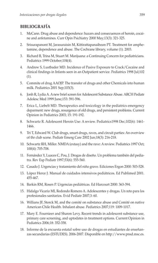 Intoxicaciones por drogas ilegales                                                  359


BIBLIOGRAFÍA
1.   McCann. Drug abuse and dependence: hazars and consecuences of heroin, cocai-
     ne and anfetamines. Curr Opin Psichiatry 2000 May;13(3): 321-325.
2.   Srisurapanont M, Jarasuraisin M, Kittirattapanaiboon PT. Treatment for amphe-
     tamine, dependence and abuse. The Cochrane library, volume (1). 2003.
3.   Richard B, Trina M, Stuart M. Marijuana: a Continuing Concern for pediatricians.
     Pediatrics 1999 October;104(4).
4.   Andrew S, Lustbader MD. Incidence of Pasive Exposure to Crack/Cocaine and
     clinical findings in Infants seen in an Outpatient service. Pediatrics 1998 Jul;102
     (1).
5.   Commite of drug AAOJP. The transfer of drugs and other Chemicals into human
     milk. Pediatrics 2001 Sep;103(3).
6.   Jonh R, Lydia A. A new brief screen for Adolescent Substance Abuse. ARCH Pediatr
     Adolesc Med 1999 June;153: 591-596.
7.   Erica L, Liebelt MD. Therapeutics and toxicology in the pediatrics emergency
     deparment: new drugs, resurgence of old drugs, and persistent problems. Current
     Opinion in Pediatrics 2003; 15: 191-192.
8.   Schwartz R. Adolescent Heroin Use: A review. Pediatrics1998 Dec;102(6): 1461-
     1466.
9.   Tri T, Edward W. Club drugs, smart drugs, raves, and circuit parties: An overview
     of thr club scene. Pediatr Emerg Care 2002 Jun;18(3): 216-218.
10. Schwartz RH, Miller. NMDA (extasy) and the rave: A review. Pediatrics 1997 Oct;
    100(4): 705-708.
11. Fernández Y, Luaces C, Pou, J. Drogas de diseño. Un problema también del pedia-
    tra. Rev Esp Pediatr 1997;53(6): 555-560.
12. Casado J. Urgencias y tratamiento del niño grave. Ediciones Ergon 2000: 503-528.
13. López Herce J. Manual de cuidados intensivos pediátricos. Ed Publimed 2001.
    455-467.
14. Barkin RM, Rosen P. Urgencias pediátricas. Ed Harcourt 2000: 363-394.
15. Hidalgo Vicario MI, Redondo Romero A. Adolescentes y drogas. Un reto para los
    profesionales sanitarios. Evid Pediatr 2007;3: 60.
16. Willians JF, Storck M, and the comité on substance abuse and Comité on native
    American Chile Health. Inhalant abuse. Pediatrics 2007;119: 1009-1017.
17. Mary E. Fournieer and Sharon Levy. Recent trends in adolescent substance use,
    primary care screening, and uptodates in treatment options. Current Opinion in
    Pediatrics 2006;18: 352-358.
18. Informe de la encuesta estatal sobre uso de drogas en estudiantes de enseñan-
    zas secundarias (ESTUDES). 2006-2007. Disponible en http://www.pnsd.msc.es.
 