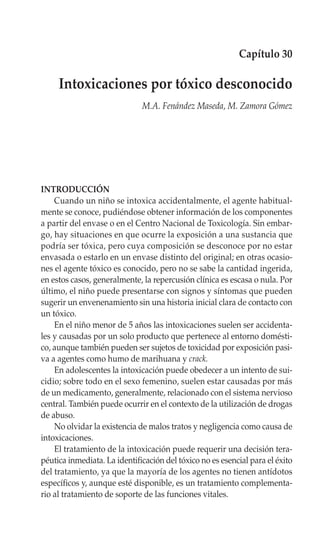 Capítulo 30

     Intoxicaciones por tóxico desconocido
                              M.A. Fenández Maseda, M. Zamora Gómez




INTRODUCCIÓN
    Cuando un niño se intoxica accidentalmente, el agente habitual-
mente se conoce, pudiéndose obtener información de los componentes
a partir del envase o en el Centro Nacional de Toxicología. Sin embar-
go, hay situaciones en que ocurre la exposición a una sustancia que
podría ser tóxica, pero cuya composición se desconoce por no estar
envasada o estarlo en un envase distinto del original; en otras ocasio-
nes el agente tóxico es conocido, pero no se sabe la cantidad ingerida,
en estos casos, generalmente, la repercusión clínica es escasa o nula. Por
último, el niño puede presentarse con signos y síntomas que pueden
sugerir un envenenamiento sin una historia inicial clara de contacto con
un tóxico.
    En el niño menor de 5 años las intoxicaciones suelen ser accidenta-
les y causadas por un solo producto que pertenece al entorno domésti-
co, aunque también pueden ser sujetos de toxicidad por exposición pasi-
va a agentes como humo de marihuana y crack.
    En adolescentes la intoxicación puede obedecer a un intento de sui-
cidio; sobre todo en el sexo femenino, suelen estar causadas por más
de un medicamento, generalmente, relacionado con el sistema nervioso
central. También puede ocurrir en el contexto de la utilización de drogas
de abuso.
    No olvidar la existencia de malos tratos y negligencia como causa de
intoxicaciones.
    El tratamiento de la intoxicación puede requerir una decisión tera-
péutica inmediata. La identificación del tóxico no es esencial para el éxito
del tratamiento, ya que la mayoría de los agentes no tienen antídotos
específicos y, aunque esté disponible, es un tratamiento complementa-
rio al tratamiento de soporte de las funciones vitales.
 