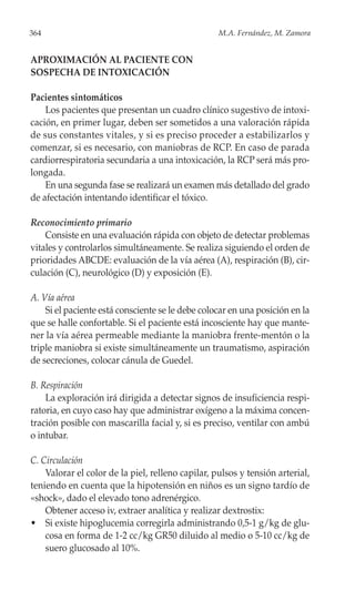 364                                                M.A. Fernández, M. Zamora


APROXIMACIÓN AL PACIENTE CON
SOSPECHA DE INTOXICACIÓN

Pacientes sintomáticos
    Los pacientes que presentan un cuadro clínico sugestivo de intoxi-
cación, en primer lugar, deben ser sometidos a una valoración rápida
de sus constantes vitales, y si es preciso proceder a estabilizarlos y
comenzar, si es necesario, con maniobras de RCP. En caso de parada
cardiorrespiratoria secundaria a una intoxicación, la RCP será más pro-
longada.
    En una segunda fase se realizará un examen más detallado del grado
de afectación intentando identificar el tóxico.

Reconocimiento primario
    Consiste en una evaluación rápida con objeto de detectar problemas
vitales y controlarlos simultáneamente. Se realiza siguiendo el orden de
prioridades ABCDE: evaluación de la vía aérea (A), respiración (B), cir-
culación (C), neurológico (D) y exposición (E).

A. Vía aérea
    Si el paciente está consciente se le debe colocar en una posición en la
que se halle confortable. Si el paciente está incosciente hay que mante-
ner la vía aérea permeable mediante la maniobra frente-mentón o la
triple maniobra si existe simultáneamente un traumatismo, aspiración
de secreciones, colocar cánula de Guedel.

B. Respiración
    La exploración irá dirigida a detectar signos de insuficiencia respi-
ratoria, en cuyo caso hay que administrar oxígeno a la máxima concen-
tración posible con mascarilla facial y, si es preciso, ventilar con ambú
o intubar.

C. Circulación
    Valorar el color de la piel, relleno capilar, pulsos y tensión arterial,
teniendo en cuenta que la hipotensión en niños es un signo tardío de
«shock», dado el elevado tono adrenérgico.
    Obtener acceso iv, extraer analítica y realizar dextrostix:
• Si existe hipoglucemia corregirla administrando 0,5-1 g/kg de glu-
    cosa en forma de 1-2 cc/kg GR50 diluido al medio o 5-10 cc/kg de
    suero glucosado al 10%.
 