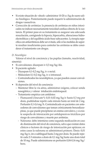 Intoxicaciones por tóxico desconocido                                   365


• Si existe situación de «shock» administrar 10-20 cc/kg de suero sali-
  no fisiológico. Posteriormente puede requerir la administración de
  drogas vasoactivas.
• Corrección de arritmias: la presencia de arritmias en niños intoxi-
  cados no indican necesariamente toxicidad cardíaca directa de la sus-
  tancia. El primer paso en su tratamiento es asegurar una adecuada
  resucitación, corrigiendo la hipoxia, hipercarbia, alteraciones hidro-
  electrolíticas y del equilibrio ácido-base subyacentes. La terapia espe-
  cífica con antiarrítmicos debe ser evitada, sólo si las medidas de sopor-
  te resultan insuficientes para controlar las arritmias se debe consi-
  derar el tratamiento con drogas.

D. Neurológico
   Valorar el nivel de conciencia y las pupilas (tamaño, reactividad,
simetría):
• Si convulsiones: diazepam iv 0,3 mg/kg/día.
• Si paciente agitado:
   – Diazepam 0,1-0,2 mg/kg, iv o rectal.
   – Midazolam 0,1-0,2 mg/kg, iv o intranasal.
   – Contraindicados los neurolépticos, ya que pueden causar convul-
      siones.
• Si depresión del nivel de conciencia:
   – Mantener libre la vía aérea, administrar oxígeno, colocar sonda
      nasogátrica y valorar intubación endotraqueal.
   – Tratamiento empírico con antídotos:
      - Flumazenil (Anexate®): 0,01-0,02 mg/kg iv hasta 0,3 mg por
         dosis, pudiéndose repetir cada minuto hasta un total de 2 mg.
         Perfusión 0,1-0,4 mg/h. Contraindicado en pacientes con ante-
         cedenes de convulsiones que toman crónicamente benzodiaze-
         pinas, ya que puede precipitarse un estatus convulsivo, y si exis-
         te sospecha de intoxicación por antidepresivos tricíclicos por
         riesgo de convulsiones y muerte por arritmias.
      - Naloxona: debe intentarse como segunda medicación en caso
         de disminución del nivel de conciencia, salvo que existan datos
         clínicos o factores de riesgo de intoxicación por opiáceos; en
         estos casos la naloxona se administrará primero. Dosis: 0,01
         mg/kg iv, im o sublingual hasta 2 mg por dosis. Se puede repe-
         tir cada 2-3 minutos a dosis de 0,1 mg/kg hasta una dosis total
         de 10 mg. Puede administrarse en perfusión 0,04-0,16 mg/kg/
         hora.
 