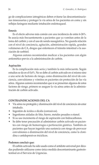 24                                                 C. González, A. Rodríguez


go de complicaciones iatrogénicas deben evitarse las descontaminacio-
nes innecesarias y proteger la vía aérea de los pacientes en coma y sin
reflejos faringeos mediante intubación endotraqueal.

Emesis
    Es el efecto adverso más común con una incidencia de entre 6-26%.
Se asocia más frecuentemente a pacientes que ya vomitan antes de la
toma del carbón y con el uso de sonda nasogástrica. No guarda relación
con el nivel de conciencia, agitación, administración rápida, grandes
volúmenes de CA, drogas que enlentecen el tránsito intestinal o la aso-
ciación de sorbitol.
    Algunos autores recomiendan medicar a los pacientes con algún
antiemético previo a la administración de carbón.

Aspiración
    Es la complicación más seria y también la más infrecuente. Según
estudios se da en el 0,6%. No se debe al carbón activado en sí mismo sino
a una serie de factores de riesgo, como disminución del nivel de con-
ciencia, convulsiones y vómitos en pacientes sin protección de las vía
aérea. Algunos autores recomiendan que si se presentan algunos de estos
factores de riesgo, primero se asegure la vía aérea antes de la adminis-
tración de carbón activado.


CONTRAINDICACIONES DEL CA
• Vía aérea no protegida y disminución del nivel de conciencia sin estar
  intubado.
• Ingestión de ácidos o álcalis (corrosivos).
• Ingestiones aisladas de litio, hierro, metales pesados o etanol.
• Si su uso incrementa el riesgo de aspiración con hidrocarbonos.
• Se debe tener precaución al administrar carbón activado en pacien-
  tes con riesgo de hemorragia o perforación gástrica. También en
  pacientes que hayan ingerido una sustancia con riesgo de provocar
  convulsiones o disminución del nivel de conciencia, como la cloni-
  dina o antidepresivos tricíclicos.

Podemos concluir que:
    El carbón activado ha sido usado como el antídoto universal por déca-
das pudiendo utilizarse como única medida descontaminante gastroin-
testinal en el Servicio de Urgencias.
 