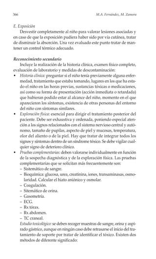 366                                               M.A. Fernández, M. Zamora


E. Exposición
    Desvestir completamente al niño para valorar lesiones asociadas y
en caso de que la exposición pudiera haber sido por vía cutánea, tratar
de disminuir la absorción. Una vez evaluado este punto tratar de man-
tener un control térmico adecuado.

Reconocimiento secundario
   Incluye la realización de la historia clínica, examen físico completo,
evaluación de laboratorio y medidas de descontaminación:
• Historia clínica: preguntar si el niño tenía previamente alguna enfer-
   medad, tratamiento que estaba tomando, lugares en los que ha esta-
   do el niño en las horas previas, sustancias tóxicas o medicaciones,
   así como su forma de presentación (acción inmediata o retardada)
   que hubieran podido estar al alcance del niño, momento en el que
   aparecieron los síntomas, existencia de otras personas del entorno
   del niño con síntomas similares.
• Exploración física: esencial para dirigir el tratamiento posterior del
   paciente. Debe ser exhaustiva y ordenada, poniendo especial aten-
   ción a los signos relacionados con el sistema nervioso central y autó-
   nomo, tamaño de pupilas, aspecto de piel y mucosas, temperatura,
   olor del aliento o de la piel. Hay que tratar de integrar todos los
   signos y síntomas dentro de un síndrome tóxico. Se debe vigilar cual-
   quier signo de deterioro clínico.
• Pruebas complementarias: deben valorarse individualmente en función
   de la sospecha diagnóstica y de la exploración física. Las pruebas
   complementarias que se solicitan más frecuentemente son:
   – Sistemático de sangre.
   – Bioquímica: glucosa, urea, creatinina, iones, transaminasas, osmo-
      laridad. Calcular el hiato aniónico y osmolar.
   – Coagulación.
   – Sitemático de orina.
   – Gasometría.
   – ECG.
   – Rx tórax.
   – Rx abdomen.
   – TC craneal.
   Estudio toxicológico: se deben recoger muestras de sangre, orina y aspi-
   rado gástrico, aunque en ningún caso debe retrasarse el inicio del tra-
   tamiento de soporte por tratar de identificar el tóxico. Existen dos
   métodos de diferente significado:
 