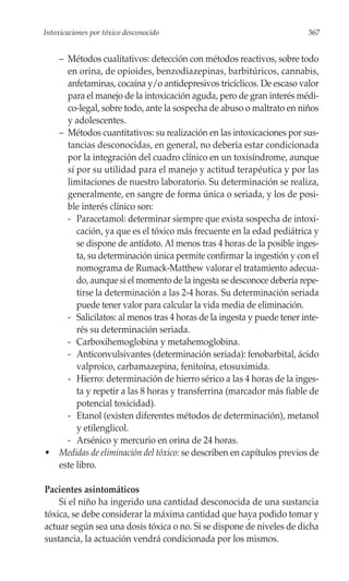 Intoxicaciones por tóxico desconocido                                  367


  – Métodos cualitativos: detección con métodos reactivos, sobre todo
    en orina, de opioides, benzodiazepinas, barbitúricos, cannabis,
    anfetaminas, cocaína y/o antidepresivos tricíclicos. De escaso valor
    para el manejo de la intoxicación aguda, pero de gran interés médi-
    co-legal, sobre todo, ante la sospecha de abuso o maltrato en niños
    y adolescentes.
  – Métodos cuantitativos: su realización en las intoxicaciones por sus-
    tancias desconocidas, en general, no debería estar condicionada
    por la integración del cuadro clínico en un toxisíndrome, aunque
    sí por su utilidad para el manejo y actitud terapéutica y por las
    limitaciones de nuestro laboratorio. Su determinación se realiza,
    generalmente, en sangre de forma única o seriada, y los de posi-
    ble interés clínico son:
    - Paracetamol: determinar siempre que exista sospecha de intoxi-
       cación, ya que es el tóxico más frecuente en la edad pediátrica y
       se dispone de antídoto. Al menos tras 4 horas de la posible inges-
       ta, su determinación única permite confirmar la ingestión y con el
       nomograma de Rumack-Matthew valorar el tratamiento adecua-
       do, aunque si el momento de la ingesta se desconoce debería repe-
       tirse la determinación a las 2-4 horas. Su determinación seriada
       puede tener valor para calcular la vida media de eliminación.
    - Salicilatos: al menos tras 4 horas de la ingesta y puede tener inte-
       rés su determinación seriada.
    - Carboxihemoglobina y metahemoglobina.
    - Anticonvulsivantes (determinación seriada): fenobarbital, ácido
       valproico, carbamazepina, fenitoína, etosuximida.
    - Hierro: determinación de hierro sérico a las 4 horas de la inges-
       ta y repetir a las 8 horas y transferrina (marcador más fiable de
       potencial toxicidad).
    - Etanol (existen diferentes métodos de determinación), metanol
       y etilenglicol.
    - Arsénico y mercurio en orina de 24 horas.
• Medidas de eliminación del tóxico: se describen en capítulos previos de
  este libro.

Pacientes asintomáticos
    Si el niño ha ingerido una cantidad desconocida de una sustancia
tóxica, se debe considerar la máxima cantidad que haya podido tomar y
actuar según sea una dosis tóxica o no. Si se dispone de niveles de dicha
sustancia, la actuación vendrá condicionada por los mismos.
 