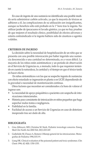 368                                                      M.A. Fernández, M. Zamora


     En caso de ingesta de una sustancia no identificada una posible medi-
da sería administrar carbón activado, ya que la mayoría de tóxicos se
adhieren a él, las complicaciones de su utilización son insignificantes,
aunque su beneficio sólo está probado en la 1ª hora tras la ingesta. No
utilizar jarabe de ipecacuana ni lavado gástrico, ya que no hay pruebas
de que mejoren el resultado clínico, posibilidad de efectos adversos y
estaría contraindicado si la ingesta hubiera sido de cáusticos o agentes
volátiles.


CRITERIOS DE INGRESO
    La decisión sobre la necesidad de hospitalización de un niño que se
presenta con una posible intoxicación por haber ingerido una sustan-
cia desconocida o una cantidad no determinada, es a veces difícil. La
mayoría de los niños están asintómaticos y un período de observación
en el Servicio de Urgencias es, a menudo, todo lo que requieren tenien-
do en cuenta la naturaleza, la cantidad y el tiempo en que el tóxico tarda
en hacer efecto.
     En niños sintomáticos o en los que se sospeche ingesta de sustancias
con efecto retardado se ingresarán en planta o en UCIP, dependiendo de
la gravedad o necesidad de monitorización continua.
    Otros factores que necesitan ser considerados a la hora de valorar el
ingreso son:
• La necesidad de apoyo psiquiátrico a pacientes con sospecha de into-
    xicaciones intencionales.
• Historia poco consistente de intoxicación en niños pequeños que haga
    sopechar malos tratos o negligencia.
• Fiabilidad en la familia.
• Facilidad de acceso a un Servicio de Urgencias en caso de deterioro
    inesperado tras ser dado de alta.


BIBLIOGRAFÍA
1.    Gina Abbruzzi, MD, Christine M. Stork. Pediatric toxicologic concerns. Emerg
      Med Clin North Am 2002 Feb; 20(1):223-247.
2.    Guibelalde M, Chasco A, Romero I.Manejo general de las intoxicaciones. Mono-
      grafías de Pediatria 1996;103:3-9.
3.    Liang HK. Clinical evaluation of the poisoned patient and toxic syndromes. Clin
      Chem 1996; 42: 8(B): 1350-1355.
 