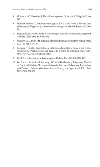 Intoxicaciones por tóxico desconocido                                           369


4.   Mofenson HC, Greensher J. The unknown poison. Pediatrics 1974 Sep; 54(3):336-
     342.
5.   Molina Cabañero JC. Intoxicaciones agudas. En: Casado Flores J, Serrano Gon-
     zález A (eds). Urgencias y tratamiento del niño grave. Madrid. Ergon, 2000:503-
     510.
6.   Riordan M, Rylance G, Berry K. Poisoning in children 1: General management.
     Arch Dis Child 2002; 87(5):392-396.
7.   Shannon M, M.D., M.P.H. Ingestion of toxic substances by children. N Engl J Med
     2000 Jan; 324(3)186-191
8.   Vázquez P. Pruebas diagnósticas y tratamiento hospitalario frente a una posible
     intoxicación. Publicaciones del grupo de trabajo de intoxicaciones. SEUP.
     http://www.seup.org/gtrabajo.htm
9.   Woolf AD.Poisoning by unknown agents. Pediatr Rev 1999; 20(5):166-170.
10. Wu A and cols. National Academy of Clinical Biochemistry Laboratory Medici-
    ne Practice Guidelines: Recommendations for the Use of Laboratory Tests to Sup-
    port Poisoned Patients Who Present to the Emergency Department. Clin Chem
    2003; 49(3): 357-379.
 
