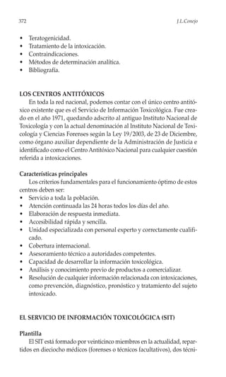 372                                                             J.L.Conejo


•     Teratogenicidad.
•     Tratamiento de la intoxicación.
•     Contraindicaciones.
•     Métodos de determinación analítica.
•     Bibliografía.


LOS CENTROS ANTITÓXICOS
    En toda la red nacional, podemos contar con el único centro antitó-
xico existente que es el Servicio de Información Toxicológica. Fue crea-
do en el año 1971, quedando adscrito al antiguo Instituto Nacional de
Toxicología y con la actual denominación al Instituto Nacional de Toxi-
cología y Ciencias Forenses según la Ley 19/2003, de 23 de Diciembre,
como órgano auxiliar dependiente de la Administración de Justicia e
identificado como el Centro Antitóxico Nacional para cualquier cuestión
referida a intoxicaciones.

Características principales
   Los criterios fundamentales para el funcionamiento óptimo de estos
centros deben ser:
• Servicio a toda la población.
• Atención continuada las 24 horas todos los días del año.
• Elaboración de respuesta inmediata.
• Accesibilidad rápida y sencilla.
• Unidad especializada con personal experto y correctamente cualifi-
   cado.
• Cobertura internacional.
• Asesoramiento técnico a autoridades competentes.
• Capacidad de desarrollar la información toxicológica.
• Análisis y conocimiento previo de productos a comercializar.
• Resolución de cualquier información relacionada con intoxicaciones,
   como prevención, diagnóstico, pronóstico y tratamiento del sujeto
   intoxicado.


EL SERVICIO DE INFORMACIÓN TOXICOLÓGICA (SIT)

Plantilla
    El SIT está formado por veinticinco miembros en la actualidad, repar-
tidos en dieciocho médicos (forenses o técnicos facultativos), dos técni-
 