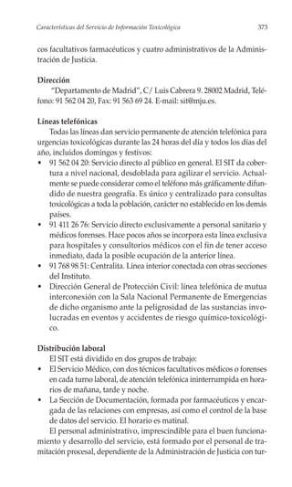 Características del Servicio de Información Toxicológica               373


cos facultativos farmacéuticos y cuatro administrativos de la Adminis-
tración de Justicia.

Dirección
    “Departamento de Madrid”, C/ Luis Cabrera 9. 28002 Madrid, Telé-
fono: 91 562 04 20, Fax: 91 563 69 24. E-mail: sit@mju.es.

Líneas telefónicas
   Todas las líneas dan servicio permanente de atención telefónica para
urgencias toxicológicas durante las 24 horas del día y todos los días del
año, incluidos domingos y festivos:
• 91 562 04 20: Servicio directo al público en general. El SIT da cober-
   tura a nivel nacional, desdoblada para agilizar el servicio. Actual-
   mente se puede considerar como el teléfono más gráficamente difun-
   dido de nuestra geografía. Es único y centralizado para consultas
   toxicológicas a toda la población, carácter no establecido en los demás
   países.
• 91 411 26 76: Servicio directo exclusivamente a personal sanitario y
   médicos forenses. Hace pocos años se incorpora esta línea exclusiva
   para hospitales y consultorios médicos con el fin de tener acceso
   inmediato, dada la posible ocupación de la anterior línea.
• 91 768 98 51: Centralita. Línea interior conectada con otras secciones
   del Instituto.
• Dirección General de Protección Civil: línea telefónica de mutua
   interconexión con la Sala Nacional Permanente de Emergencias
   de dicho organismo ante la peligrosidad de las sustancias invo-
   lucradas en eventos y accidentes de riesgo químico-toxicológi-
   co.

Distribución laboral
   El SIT está dividido en dos grupos de trabajo:
• El Servicio Médico, con dos técnicos facultativos médicos o forenses
   en cada turno laboral, de atención telefónica ininterrumpida en hora-
   rios de mañana, tarde y noche.
• La Sección de Documentación, formada por farmacéuticos y encar-
   gada de las relaciones con empresas, así como el control de la base
   de datos del servicio. El horario es matinal.
   El personal administrativo, imprescindible para el buen funciona-
miento y desarrollo del servicio, está formado por el personal de tra-
mitación procesal, dependiente de la Administración de Justicia con tur-
 
