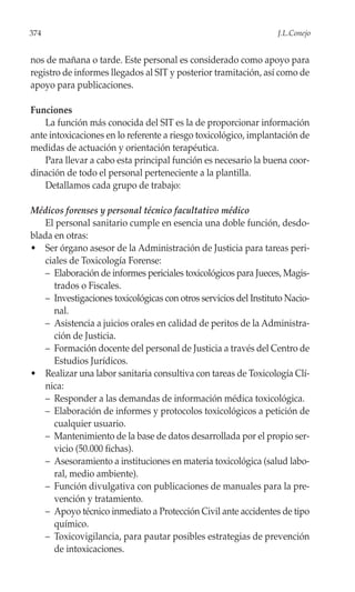 374                                                                J.L.Conejo


nos de mañana o tarde. Este personal es considerado como apoyo para
registro de informes llegados al SIT y posterior tramitación, así como de
apoyo para publicaciones.

Funciones
    La función más conocida del SIT es la de proporcionar información
ante intoxicaciones en lo referente a riesgo toxicológico, implantación de
medidas de actuación y orientación terapéutica.
    Para llevar a cabo esta principal función es necesario la buena coor-
dinación de todo el personal perteneciente a la plantilla.
    Detallamos cada grupo de trabajo:

Médicos forenses y personal técnico facultativo médico
    El personal sanitario cumple en esencia una doble función, desdo-
blada en otras:
• Ser órgano asesor de la Administración de Justicia para tareas peri-
    ciales de Toxicología Forense:
    – Elaboración de informes periciales toxicológicos para Jueces, Magis-
       trados o Fiscales.
    – Investigaciones toxicológicas con otros servicios del Instituto Nacio-
       nal.
    – Asistencia a juicios orales en calidad de peritos de la Administra-
       ción de Justicia.
    – Formación docente del personal de Justicia a través del Centro de
       Estudios Jurídicos.
• Realizar una labor sanitaria consultiva con tareas de Toxicología Clí-
    nica:
    – Responder a las demandas de información médica toxicológica.
    – Elaboración de informes y protocolos toxicológicos a petición de
       cualquier usuario.
    – Mantenimiento de la base de datos desarrollada por el propio ser-
       vicio (50.000 fichas).
    – Asesoramiento a instituciones en materia toxicológica (salud labo-
       ral, medio ambiente).
    – Función divulgativa con publicaciones de manuales para la pre-
       vención y tratamiento.
    – Apoyo técnico inmediato a Protección Civil ante accidentes de tipo
       químico.
    – Toxicovigilancia, para pautar posibles estrategias de prevención
       de intoxicaciones.
 