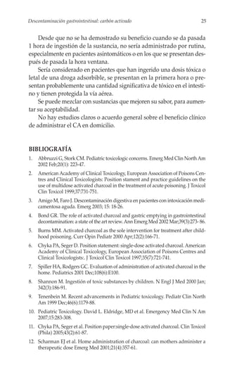 Descontaminación gastrointestinal: carbón activado                                  25


    Desde que no se ha demostrado su beneficio cuando se da pasada
1 hora de ingestión de la sustancia, no sería administrado por rutina,
especialmente en pacientes asintomáticos o en los que se presentan des-
pués de pasada la hora ventana.
    Sería considerado en pacientes que han ingerido una dosis tóxica o
letal de una droga adsorbible, se presentan en la primera hora o pre-
sentan probablemente una cantidad significativa de tóxico en el intesti-
no y tienen protegida la vía aérea.
    Se puede mezclar con sustancias que mejoren su sabor, para aumen-
tar su aceptabilidad.
    No hay estudios claros o acuerdo general sobre el beneficio clínico
de administrar el CA en domicilio.


BIBLIOGRAFÍA
1.   Abbruzzi G, Stork CM. Pediatric toxicologic concerns. Emerg Med Clin North Am
     2002 Feb;20(1): 223-47.
2.   American Academy of Clinical Toxicology, European Association of Poisons Cen-
     tres and Clinical Toxicologists: Position stament and practice guidelines on the
     use of multidose activated charcoal in the treatment of acute poisoning. J Toxicol
     Clin Toxicol 1999;37:731-751.
3.   Amigo M, Faro J. Descontaminación digestiva en pacientes con intoxicación medi-
     camentosa aguda. Emerg 2003; 15: 18-26.
4.   Bond GR. The role of activated charcoal and gastric emptying in gastrointestinal
     decontamination: a state of the art review. Ann Emerg Med 2002 Mar;39(3):273- 86.
5.   Burns MM. Activated charcoal as the sole intervention for treatment after child-
     hood poisoning. Curr Opin Pediatr 2000 Apr;12(2):166-71.
6.   Chyka PA, Seger D. Position statement: single-dose activated charcoal. American
     Academy of Clinical Toxicology, European Association of Poisons Centres and
     Clinical Toxicologists:. J Toxicol Clin Toxicol 1997;35(7):721-741.
7.   Spiller HA, Rodgers GC. Evaluation of administration of activated charcoal in the
     home. Pediatrics 2001 Dec;108(6):E100.
8.   Shannon M. Ingestión of toxic substances by children. N Engl J Med 2000 Jan;
     342(3):186-91.
9.   Tenenbein M. Recent advancements in Pediatric toxicology. Pediatr Clin North
     Am 1999 Dec;46(6):1179-88.
10. Pediatric Toxicology. David L. Eldridge, MD et al. Emergency Med Clin N Am
    2007;15:283-308.
11. Chyka PA, Seger et al. Position paper:single-dose activated charcoal. Clin Toxicol
    (Phila) 2005;43(2):61-87.
12. Scharman EJ et al. Home administration of charcoal: can mothers administer a
    therapeutic dose Emerg Med 2001;21(4):357-61.
 