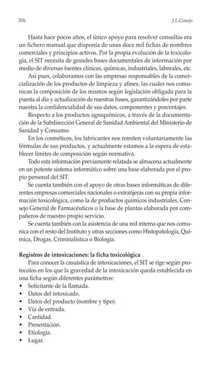 376                                                               J.L.Conejo


    Hasta hace pocos años, el único apoyo para resolver consultas era
un fichero manual que disponía de unas doce mil fichas de nombres
comerciales y principios activos. Por la propia evolución de la toxicolo-
gía, el SIT necesita de grandes bases documentales de información por
medio de diversas fuentes clínicas, químicas, industriales, laborales, etc.
    Así pues, colaboramos con las empresas responsables de la comer-
cialización de los productos de limpieza y afines, las cuales nos comu-
nican la composición de los mismos según legislación obligada para la
puesta al día y actualización de nuestras bases, garantizándoles por parte
nuestra la confidencialidad de sus datos, componentes y porcentajes.
    Respecto a los productos agroquímicos, a través de la documenta-
ción de la Subdirección General de Sanidad Ambiental del Ministerio de
Sanidad y Consumo.
    En los cosméticos, los fabricantes nos remiten voluntariamente las
fórmulas de sus productos, y actualmente estamos a la espera de esta-
blecer límites de composición según normativa.
    Todo esta información previamente relatada se almacena actualmente
en un potente sistema informático sobre una base elaborada por el pro-
pio personal del SIT.
    Se cuenta también con el apoyo de otras bases informáticas de dife-
rentes empresas comerciales nacionales o extranjeras con su propia infor-
mación toxicológica, como la de productos químicos industriales, Con-
sejo General de Farmacéuticos o la base de plantas elaborada por com-
pañeros de nuestro propio servicio.
    Se cuenta también con la asistencia de una red interna que nos comu-
nica con el resto del Instituto y otras secciones como Histopatología, Quí-
mica, Drogas, Criminalística o Biología.

Registros de intoxicaciones: la ficha toxicológica
    Para conocer la casuística de intoxicaciones, el SIT se rige según pro-
tocolos en los que la gravedad de la intoxicación queda establecida en
una ficha según diferentes parámetros:
• Solicitante de la llamada.
• Datos del intoxicado.
• Datos del producto (nombre y tipo).
• Vía de entrada.
• Cantidad.
• Presentación.
• Etiología.
• Lugar.
 
