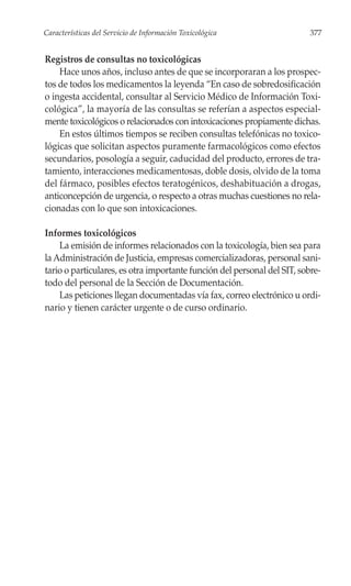 Características del Servicio de Información Toxicológica                  377


Registros de consultas no toxicológicas
    Hace unos años, incluso antes de que se incorporaran a los prospec-
tos de todos los medicamentos la leyenda “En caso de sobredosificación
o ingesta accidental, consultar al Servicio Médico de Información Toxi-
cológica”, la mayoría de las consultas se referían a aspectos especial-
mente toxicológicos o relacionados con intoxicaciones propiamente dichas.
    En estos últimos tiempos se reciben consultas telefónicas no toxico-
lógicas que solicitan aspectos puramente farmacológicos como efectos
secundarios, posología a seguir, caducidad del producto, errores de tra-
tamiento, interacciones medicamentosas, doble dosis, olvido de la toma
del fármaco, posibles efectos teratogénicos, deshabituación a drogas,
anticoncepción de urgencia, o respecto a otras muchas cuestiones no rela-
cionadas con lo que son intoxicaciones.

Informes toxicológicos
    La emisión de informes relacionados con la toxicología, bien sea para
la Administración de Justicia, empresas comercializadoras, personal sani-
tario o particulares, es otra importante función del personal del SIT, sobre-
todo del personal de la Sección de Documentación.
    Las peticiones llegan documentadas vía fax, correo electrónico u ordi-
nario y tienen carácter urgente o de curso ordinario.
 