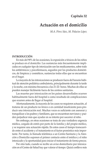 Capítulo 32

                           Actuación en el domicilio
                                     M.A. Pérez Sáez, M. Palacios López




INTRODUCCIÓN
    En más del 90% de las ocasiones, la exposición a tóxicos de los niños
se produce en el domicilio. Las sustancias más frecuentemente impli-
cadas en cualquier tipo de intoxicación son los medicamentos, sobre todo
los antitérmicos y psicofármacos, seguidos por los productos domésti-
cos, de limpieza y cosméticos, sustancias todas ellas que se encuentran
en el hogar.
    La mayoría de las intoxicaciones se producen fuera del horario habi-
tual de atención pediátrica ambulatoria, principalmente durante la tarde
y la noche, con máxima frecuencia a las 21-22- horas. Muchas de ellas se
pueden manejar fácilmente fuera de los centros sanitarios.
    Las muertes por intoxicación en los países desarrollados ocurren
habitualmente fuera del hospital o como resultado de complicaciones
que ocurren antes de llegar al hospital.
    Afortunadamente, la mayoría de los casos no requieren actuación, al
tratarse de un producto no tóxico o en cantidad insuficiente para pro-
ducir una intoxicación real. Muchas veces es suficiente con asesorar y
tranquilizar a los padres y familiares, que se encuentran nerviosos y pue-
den perjudicar más que ayudar en su intento por socorrer al niño.
    Sin embargo, en otras ocasiones se trata de una verdadera urgencia
médica, cargada de estrés por parte de la familia y del propio médico,
y se requiere una actuación rápida. En estos casos el tiempo transcurri-
do entre el accidente y el tratamiento es el factor pronóstico más impor-
tante. Por tanto, la llamada telefónica a un Centro Sanitario y la Aten-
ción a Domicilio suponen el primer contacto entre el médico y el niño
intoxicado y la oportunidad para iniciar el tratamiento de forma precoz.
    Por otro lado, cuando se recibe un aviso domiciliario por intoxica-
ción en el Centro de Salud hay que valorar el tiempo. Quizá conlleve más
 