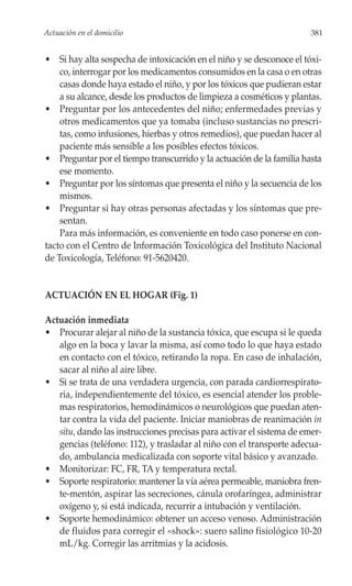 Actuación en el domicilio                                              381


• Si hay alta sospecha de intoxicación en el niño y se desconoce el tóxi-
    co, interrogar por los medicamentos consumidos en la casa o en otras
    casas donde haya estado el niño, y por los tóxicos que pudieran estar
    a su alcance, desde los productos de limpieza a cosméticos y plantas.
• Preguntar por los antecedentes del niño; enfermedades previas y
    otros medicamentos que ya tomaba (incluso sustancias no prescri-
    tas, como infusiones, hierbas y otros remedios), que puedan hacer al
    paciente más sensible a los posibles efectos tóxicos.
• Preguntar por el tiempo transcurrido y la actuación de la familia hasta
    ese momento.
• Preguntar por los síntomas que presenta el niño y la secuencia de los
    mismos.
• Preguntar si hay otras personas afectadas y los síntomas que pre-
    sentan.
    Para más información, es conveniente en todo caso ponerse en con-
tacto con el Centro de Información Toxicológica del Instituto Nacional
de Toxicología, Teléfono: 91-5620420.


ACTUACIÓN EN EL HOGAR (Fig. 1)

Actuación inmediata
• Procurar alejar al niño de la sustancia tóxica, que escupa si le queda
   algo en la boca y lavar la misma, así como todo lo que haya estado
   en contacto con el tóxico, retirando la ropa. En caso de inhalación,
   sacar al niño al aire libre.
• Si se trata de una verdadera urgencia, con parada cardiorrespirato-
   ria, independientemente del tóxico, es esencial atender los proble-
   mas respiratorios, hemodinámicos o neurológicos que puedan aten-
   tar contra la vida del paciente. Iniciar maniobras de reanimación in
   situ, dando las instrucciones precisas para activar el sistema de emer-
   gencias (teléfono: 112), y trasladar al niño con el transporte adecua-
   do, ambulancia medicalizada con soporte vital básico y avanzado.
• Monitorizar: FC, FR, TA y temperatura rectal.
• Soporte respiratorio: mantener la vía aérea permeable, maniobra fren-
   te-mentón, aspirar las secreciones, cánula orofaríngea, administrar
   oxígeno y, si está indicada, recurrir a intubación y ventilación.
• Soporte hemodinámico: obtener un acceso venoso. Administración
   de fluidos para corregir el «shock»: suero salino fisiológico 10-20
   mL/kg. Corregir las arritmias y la acidosis.
 