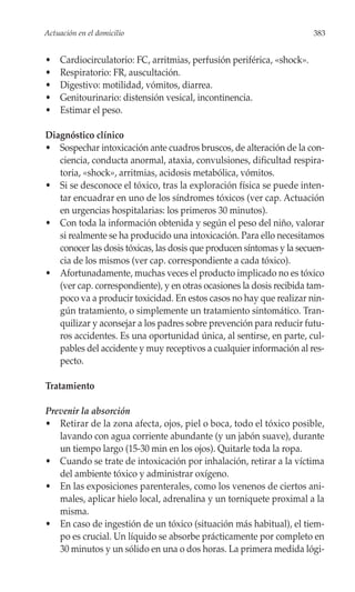 Actuación en el domicilio                                               383


•   Cardiocirculatorio: FC, arritmias, perfusión periférica, «shock».
•   Respiratorio: FR, auscultación.
•   Digestivo: motilidad, vómitos, diarrea.
•   Genitourinario: distensión vesical, incontinencia.
•   Estimar el peso.

Diagnóstico clínico
• Sospechar intoxicación ante cuadros bruscos, de alteración de la con-
   ciencia, conducta anormal, ataxia, convulsiones, dificultad respira-
   toria, «shock», arritmias, acidosis metabólica, vómitos.
• Si se desconoce el tóxico, tras la exploración física se puede inten-
   tar encuadrar en uno de los síndromes tóxicos (ver cap. Actuación
   en urgencias hospitalarias: los primeros 30 minutos).
• Con toda la información obtenida y según el peso del niño, valorar
   si realmente se ha producido una intoxicación. Para ello necesitamos
   conocer las dosis tóxicas, las dosis que producen síntomas y la secuen-
   cia de los mismos (ver cap. correspondiente a cada tóxico).
• Afortunadamente, muchas veces el producto implicado no es tóxico
   (ver cap. correspondiente), y en otras ocasiones la dosis recibida tam-
   poco va a producir toxicidad. En estos casos no hay que realizar nin-
   gún tratamiento, o simplemente un tratamiento sintomático. Tran-
   quilizar y aconsejar a los padres sobre prevención para reducir futu-
   ros accidentes. Es una oportunidad única, al sentirse, en parte, cul-
   pables del accidente y muy receptivos a cualquier información al res-
   pecto.

Tratamiento

Prevenir la absorción
• Retirar de la zona afecta, ojos, piel o boca, todo el tóxico posible,
   lavando con agua corriente abundante (y un jabón suave), durante
   un tiempo largo (15-30 min en los ojos). Quitarle toda la ropa.
• Cuando se trate de intoxicación por inhalación, retirar a la víctima
   del ambiente tóxico y administrar oxígeno.
• En las exposiciones parenterales, como los venenos de ciertos ani-
   males, aplicar hielo local, adrenalina y un torniquete proximal a la
   misma.
• En caso de ingestión de un tóxico (situación más habitual), el tiem-
   po es crucial. Un líquido se absorbe prácticamente por completo en
   30 minutos y un sólido en una o dos horas. La primera medida lógi-
 