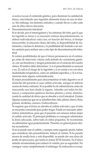 384                                                   MA. Pérez, M. Palacios


  ca sería evacuar el contenido gástrico, para disminuir la cantidad de
  tóxico, convirtiendo una ingestión altamente tóxica en una no tóxi-
  ca. Sin embargo, los distintos métodos y cuándo llevar a cabo cada
  uno de ellos está en discusión.
• Descontaminación intestinal:
  Si se decide, por el interrogatorio y los síntomas del niño, que lo que
  ha ingerido es tóxico y es necesario realizar descontaminación, se
  deberá individualizar cada caso, en función del tóxico, el tiempo
  transcurrido, la situación clínica del niño, la disponibilidad de tra-
  tamiento, e incluso la distancia y la posibilidad del traslado a un cen-
  tro sanitario para realizar uno u otro tipo de descontaminación intes-
  tinal.
  Si existen posibilidades de que el tóxico permanezca en el estóma-
  go, antes de intervenir, valorar cada método de vaciamiento gástri-
  co, con sus beneficios y riesgos potenciales en el contexto del cuadro
  clínico. El médico debe determinar: 1) si el procedimiento es esencial
  o no, 2) cuál es el riesgo de la ingestión y si se cuenta o no con otras
  modalidades terapéuticas, como un antídoto específico, y 3) si el tra-
  tamiento tiene alguna contraindicación.
  El mejor procedimiento para descontaminar el tubo digestivo en el
  domicilio del paciente es usar carbón activado, aunque no debería
  usarse de forma rutinaria. Si es posible ha de administrarse antes de
  trascurrida una hora desde la ingesta. Adsorbe casi todos los fár-
  macos y compuestos químicos (incluso plantas y setas), disminu-
  yendo la cantidad de tóxico que se absorbe a nivel intestinal. Existen
  algunas sustancias que no se adsorben bien: litio, plomo, hierro, flúor,
  potasio, alcoholes, cianuro e hidrocarburos.
  Se requiere que el tóxico se adsorba al carbón activado y que el niño
  se encuentre consciente para poder tragar. Puede ser necesario admi-
  nistrar antieméticos, para que el paciente con náuseas tolere mejor
  el carbón activado. El principal problema es conseguir administrar
  la dosis adecuada, sobre todo en niños pequeños. Se recomienda
  no administrar agua posteriormente. Presenta, en general pocos efec-
  tos secundarios.
  Si no se puede usar el carbón, y siempre como segunda opción, habría
  que considerar otro procedimiento: inducir el vómito. Si ha pasado
  menos de media hora y está disponible, se puede dar una dosis de
  jarabe de ipecacuana, que tarda en actuar 20-30 minutos. Es el único
  método recomendado para inducir el vómito, por su seguridad. No
  consigue vaciar completamente el estómago. Su indicación es excep-
 