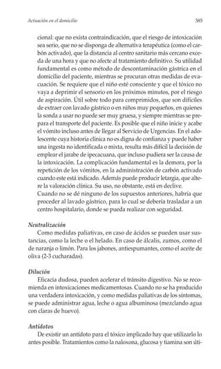 Actuación en el domicilio                                               385


    cional: que no exista contraindicación, que el riesgo de intoxicación
    sea serio, que no se disponga de alternativa terapéutica (como el car-
    bón activado), que la distancia al centro sanitario más cercano exce-
    da de una hora y que no afecte al tratamiento definitivo. Su utilidad
    fundamental es como método de descontaminación gástrica en el
    domicilio del paciente, mientras se procuran otras medidas de eva-
    cuación. Se requiere que el niño esté consciente y que el tóxico no
    vaya a deprimir el sensorio en los próximos minutos, por el riesgo
    de aspiración. Útil sobre todo para comprimidos, que son difíciles
    de extraer con lavado gástrico o en niños muy pequeños, en quienes
    la sonda a usar no puede ser muy gruesa, y siempre mientras se pre-
    para el transporte del paciente. Es posible que el niño inicie y acabe
    el vómito incluso antes de llegar al Servicio de Urgencias. En el ado-
    lescente cuya historia clínica no es digna de confianza y puede haber
    una ingesta no identificada o mixta, resulta más difícil la decisión de
    emplear el jarabe de ipecacuana, que incluso pudiera ser la causa de
    la intoxicación. La complicación fundamental es la demora, por la
    repetición de los vómitos, en la administración de carbón activado
    cuando este está indicado. Además puede producir letargia, que alte-
    re la valoración clínica. Su uso, no obstante, está en declive.
    Cuando no se dé ninguno de los supuestos anteriores, habría que
    proceder al lavado gástrico, para lo cual se debería trasladar a un
    centro hospitalario, donde se pueda realizar con seguridad.

Neutralización
    Como medidas paliativas, en caso de ácidos se pueden usar sus-
tancias, como la leche o el helado. En caso de álcalis, zumos, como el
de naranja o limón. Para los jabones, antiespumantes, como el aceite de
oliva (2-3 cucharadas).

Dilución
    Eficacia dudosa, pueden acelerar el tránsito digestivo. No se reco-
mienda en intoxicaciones medicamentosas. Cuando no se ha producido
una verdadera intoxicación, y como medidas paliativas de los síntomas,
se puede administrar agua, leche o agua albuminosa (mezclando agua
con claras de huevo).

Antídotos
    De existir un antídoto para el tóxico implicado hay que utilizarlo lo
antes posible. Tratamientos como la naloxona, glucosa y tiamina son úti-
 
