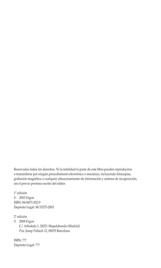Reservados todos los derechos. Ni la totalidad ni parte de este libro pueden reproducirse
o transmitirse por ningún procedimiento electrónico o mecánico, incluyendo fotocopias,
grabación magnética o cualquier almacenamiento de información y sistema de recuperación,
sin el previo permiso escrito del editor.

1ª edición
© 2003 Ergon
ISBN: 84-8473-202-9
Depósito Legal: M-33275-2003

2ª edición
© 2008 Ergon
    C/ Arboleda 1, 28221 Majadahonda (Madrid)
    Pza. Josep Pallach 12, 08035 Barcelona

ISBN: ???
Depósito Legal: ???
 
