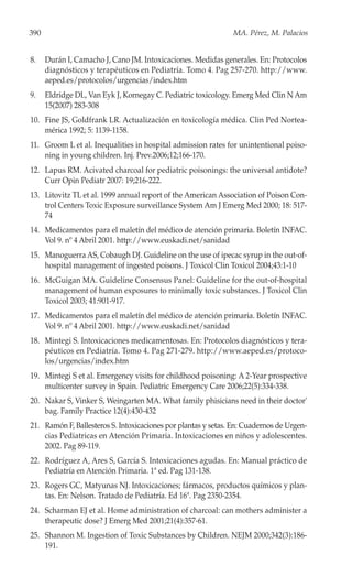 390                                                            MA. Pérez, M. Palacios


8.    Durán I, Camacho J, Cano JM. Intoxicaciones. Medidas generales. En: Protocolos
      diagnósticos y terapéuticos en Pediatría. Tomo 4. Pag 257-270. http://www.
      aeped.es/protocolos/urgencias/index.htm
9.    Eldridge DL, Van Eyk J, Kornegay C. Pediatric toxicology. Emerg Med Clin N Am
      15(2007) 283-308
10. Fine JS, Goldfrank LR. Actualización en toxicología médica. Clin Ped Nortea-
    mérica 1992; 5: 1139-1158.
11. Groom L et al. Inequalities in hospital admission rates for unintentional poiso-
    ning in young children. Inj. Prev.2006;12;166-170.
12. Lapus RM. Acivated charcoal for pediatric poisonings: the universal antidote?
    Curr Opin Pediatr 2007: 19;216-222.
13. Litovitz TL et al. 1999 annual report of the American Association of Poison Con-
    trol Centers Toxic Exposure surveillance System Am J Emerg Med 2000; 18: 517-
    74
14. Medicamentos para el maletín del médico de atención primaria. Boletín INFAC.
    Vol 9. nº 4 Abril 2001. http://www.euskadi.net/sanidad
15. Manoguerra AS, Cobaugh DJ. Guideline on the use of ipecac syrup in the out-of-
    hospital management of ingested poisons. J Toxicol Clin Toxicol 2004;43:1-10
16. McGuigan MA. Guideline Consensus Panel: Guideline for the out-of-hospital
    management of human exposures to minimally toxic substances. J Toxicol Clin
    Toxicol 2003; 41:901-917.
17. Medicamentos para el maletín del médico de atención primaria. Boletín INFAC.
    Vol 9. nº 4 Abril 2001. http://www.euskadi.net/sanidad
18. Mintegi S. Intoxicaciones medicamentosas. En: Protocolos diagnósticos y tera-
    péuticos en Pediatría. Tomo 4. Pag 271-279. http://www.aeped.es/protoco-
    los/urgencias/index.htm
19. Mintegi S et al. Emergency visits for childhood poisoning: A 2-Year prospective
    multicenter survey in Spain. Pediatric Emergency Care 2006;22(5):334-338.
20. Nakar S, Vinker S, Weingarten MA. What family phisicians need in their doctor'
    bag. Family Practice 12(4):430-432
21. Ramón F, Ballesteros S. Intoxicaciones por plantas y setas. En: Cuadernos de Urgen-
    cias Pediatricas en Atención Primaria. Intoxicaciones en niños y adolescentes.
    2002. Pag 89-119.
22. Rodríguez A, Ares S, García S. Intoxicaciones agudas. En: Manual práctico de
    Pediatría en Atención Primaria. 1ª ed. Pag 131-138.
23. Rogers GC, Matyunas NJ. Intoxicaciones; fármacos, productos químicos y plan-
    tas. En: Nelson. Tratado de Pediatría. Ed 16ª. Pag 2350-2354.
24. Scharman EJ et al. Home administration of charcoal: can mothers administer a
    therapeutic dose? J Emerg Med 2001;21(4):357-61.
25. Shannon M. Ingestion of Toxic Substances by Children. NEJM 2000;342(3):186-
    191.
 