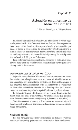 Capítulo 33

                            Actuación en un centro de
                                   Atención Primaria
                                  J. Sánchez Etxaniz, M.A. Vázquez Ronco



    En muchas ocasiones cuando ocurre una intoxicación, el primer lugar
en el que se consulta es el Centro de Atención Primaria. Esto supone que
es en estos centros donde se tiene que realizar la primera acción, que
puede ir desde la no necesidad de tratamiento y sólo tranquilizar a la
familia, iniciar un tratamiento con decontaminante o administración de
un antídoto, y en raras ocasiones estabilizar al paciente y derivar al pacien-
te a un Servicio de Urgencias Pediátricas.
    Para poder manejar eficazmente estas consultas, el pediatra de estos
centros debe tener los conocimientos y recursos suficientes para saber
cómo y cuándo debe actuar.


CONTACTO CON SUSTANCIA NO TÓXICA
    Según las series, desde un 30% a un 50% de las consultas que se rea-
lizan en los centros hospitalarios por sospecha de intoxicación, suelen ser
por un contacto con una sustancia no tóxica, o a dosis no tóxicas, por lo
que no se trata de una intoxicación como tal. Por lo tanto, la actuación en
un centro de Atención Primaria debe ser la de tranquilizar y dar instruc-
ciones para evitar en lo posible la repetición de este tipo de accidentes.
    Es conveniente para ello disponer en los centros de Atención Pri-
maria de un listado de estas sustancias no tóxicas, con las que los niños
están frecuentemente en contacto (ver cap. 9, Sustancias no tóxicas).
    También es necesario conocer la dosis en que los fármacos más habi-
tuales son potencialmente tóxicos y aquella dosis que no supone ningún
riesgo para el niño.


NIÑOS DE RIESGO
    Por otra parte, es preciso tener identificados los llamados «niños de
riesgo», en los que hay que tomar una actitud activa. Estos son los que:
 