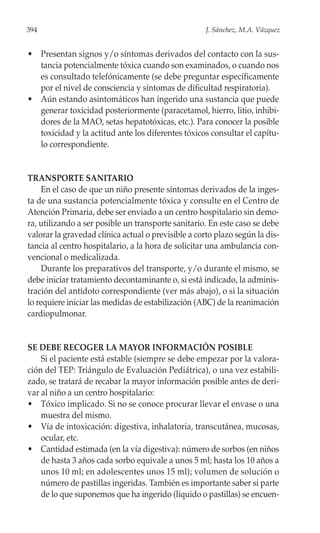 394                                                  J. Sánchez, M.A. Vázquez


• Presentan signos y/o síntomas derivados del contacto con la sus-
  tancia potencialmente tóxica cuando son examinados, o cuando nos
  es consultado telefónicamente (se debe preguntar específicamente
  por el nivel de consciencia y síntomas de dificultad respiratoria).
• Aún estando asintomáticos han ingerido una sustancia que puede
  generar toxicidad posteriormente (paracetamol, hierro, litio, inhibi-
  dores de la MAO, setas hepatotóxicas, etc.). Para conocer la posible
  toxicidad y la actitud ante los diferentes tóxicos consultar el capítu-
  lo correspondiente.


TRANSPORTE SANITARIO
     En el caso de que un niño presente síntomas derivados de la inges-
ta de una sustancia potencialmente tóxica y consulte en el Centro de
Atención Primaria, debe ser enviado a un centro hospitalario sin demo-
ra, utilizando a ser posible un transporte sanitario. En este caso se debe
valorar la gravedad clínica actual o previsible a corto plazo según la dis-
tancia al centro hospitalario, a la hora de solicitar una ambulancia con-
vencional o medicalizada.
     Durante los preparativos del transporte, y/o durante el mismo, se
debe iniciar tratamiento decontaminante o, si está indicado, la adminis-
tración del antídoto correspondiente (ver más abajo), o si la situación
lo requiere iniciar las medidas de estabilización (ABC) de la reanimación
cardiopulmonar.


SE DEBE RECOGER LA MAYOR INFORMACIÓN POSIBLE
    Si el paciente está estable (siempre se debe empezar por la valora-
ción del TEP: Triángulo de Evaluación Pediátrica), o una vez estabili-
zado, se tratará de recabar la mayor información posible antes de deri-
var al niño a un centro hospitalario:
• Tóxico implicado. Si no se conoce procurar llevar el envase o una
    muestra del mismo.
• Vía de intoxicación: digestiva, inhalatoria, transcutánea, mucosas,
    ocular, etc.
• Cantidad estimada (en la vía digestiva): número de sorbos (en niños
    de hasta 3 años cada sorbo equivale a unos 5 ml; hasta los 10 años a
    unos 10 ml; en adolescentes unos 15 ml); volumen de solución o
    número de pastillas ingeridas. También es importante saber si parte
    de lo que suponemos que ha ingerido (líquido o pastillas) se encuen-
 