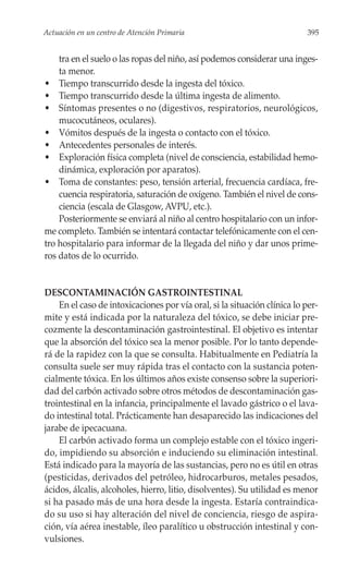 Actuación en un centro de Atención Primaria                                395


    tra en el suelo o las ropas del niño, así podemos considerar una inges-
    ta menor.
• Tiempo transcurrido desde la ingesta del tóxico.
• Tiempo transcurrido desde la última ingesta de alimento.
• Síntomas presentes o no (digestivos, respiratorios, neurológicos,
    mucocutáneos, oculares).
• Vómitos después de la ingesta o contacto con el tóxico.
• Antecedentes personales de interés.
• Exploración física completa (nivel de consciencia, estabilidad hemo-
    dinámica, exploración por aparatos).
• Toma de constantes: peso, tensión arterial, frecuencia cardíaca, fre-
    cuencia respiratoria, saturación de oxígeno. También el nivel de cons-
    ciencia (escala de Glasgow, AVPU, etc.).
    Posteriormente se enviará al niño al centro hospitalario con un infor-
me completo. También se intentará contactar telefónicamente con el cen-
tro hospitalario para informar de la llegada del niño y dar unos prime-
ros datos de lo ocurrido.


DESCONTAMINACIÓN GASTROINTESTINAL
    En el caso de intoxicaciones por vía oral, si la situación clínica lo per-
mite y está indicada por la naturaleza del tóxico, se debe iniciar pre-
cozmente la descontaminación gastrointestinal. El objetivo es intentar
que la absorción del tóxico sea la menor posible. Por lo tanto depende-
rá de la rapidez con la que se consulta. Habitualmente en Pediatría la
consulta suele ser muy rápida tras el contacto con la sustancia poten-
cialmente tóxica. En los últimos años existe consenso sobre la superiori-
dad del carbón activado sobre otros métodos de descontaminación gas-
trointestinal en la infancia, principalmente el lavado gástrico o el lava-
do intestinal total. Prácticamente han desaparecido las indicaciones del
jarabe de ipecacuana.
    El carbón activado forma un complejo estable con el tóxico ingeri-
do, impidiendo su absorción e induciendo su eliminación intestinal.
Está indicado para la mayoría de las sustancias, pero no es útil en otras
(pesticidas, derivados del petróleo, hidrocarburos, metales pesados,
ácidos, álcalis, alcoholes, hierro, litio, disolventes). Su utilidad es menor
si ha pasado más de una hora desde la ingesta. Estaría contraindica-
do su uso si hay alteración del nivel de conciencia, riesgo de aspira-
ción, vía aérea inestable, íleo paralítico u obstrucción intestinal y con-
vulsiones.
 