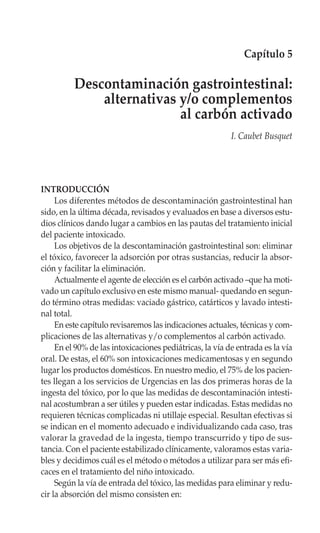 Capítulo 5

          Descontaminación gastrointestinal:
              alternativas y/o complementos
                           al carbón activado
                                                          I. Caubet Busquet




INTRODUCCIÓN
     Los diferentes métodos de descontaminación gastrointestinal han
sido, en la última década, revisados y evaluados en base a diversos estu-
dios clínicos dando lugar a cambios en las pautas del tratamiento inicial
del paciente intoxicado.
     Los objetivos de la descontaminación gastrointestinal son: eliminar
el tóxico, favorecer la adsorción por otras sustancias, reducir la absor-
ción y facilitar la eliminación.
     Actualmente el agente de elección es el carbón activado –que ha moti-
vado un capítulo exclusivo en este mismo manual- quedando en segun-
do término otras medidas: vaciado gástrico, catárticos y lavado intesti-
nal total.
     En este capítulo revisaremos las indicaciones actuales, técnicas y com-
plicaciones de las alternativas y/o complementos al carbón activado.
     En el 90% de las intoxicaciones pediátricas, la vía de entrada es la vía
oral. De estas, el 60% son intoxicaciones medicamentosas y en segundo
lugar los productos domésticos. En nuestro medio, el 75% de los pacien-
tes llegan a los servicios de Urgencias en las dos primeras horas de la
ingesta del tóxico, por lo que las medidas de descontaminación intesti-
nal acostumbran a ser útiles y pueden estar indicadas. Estas medidas no
requieren técnicas complicadas ni utillaje especial. Resultan efectivas si
se indican en el momento adecuado e individualizando cada caso, tras
valorar la gravedad de la ingesta, tiempo transcurrido y tipo de sus-
tancia. Con el paciente estabilizado clínicamente, valoramos estas varia-
bles y decidimos cuál es el método o métodos a utilizar para ser más efi-
caces en el tratamiento del niño intoxicado.
     Según la vía de entrada del tóxico, las medidas para eliminar y redu-
cir la absorción del mismo consisten en:
 