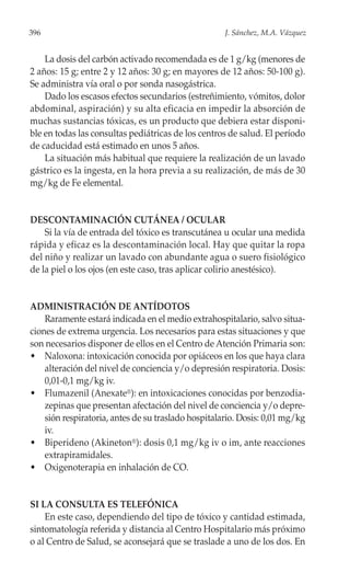 396                                                  J. Sánchez, M.A. Vázquez


    La dosis del carbón activado recomendada es de 1 g/kg (menores de
2 años: 15 g; entre 2 y 12 años: 30 g; en mayores de 12 años: 50-100 g).
Se administra vía oral o por sonda nasogástrica.
    Dado los escasos efectos secundarios (estreñimiento, vómitos, dolor
abdominal, aspiración) y su alta eficacia en impedir la absorción de
muchas sustancias tóxicas, es un producto que debiera estar disponi-
ble en todas las consultas pediátricas de los centros de salud. El período
de caducidad está estimado en unos 5 años.
    La situación más habitual que requiere la realización de un lavado
gástrico es la ingesta, en la hora previa a su realización, de más de 30
mg/kg de Fe elemental.


DESCONTAMINACIÓN CUTÁNEA / OCULAR
    Si la vía de entrada del tóxico es transcutánea u ocular una medida
rápida y eficaz es la descontaminación local. Hay que quitar la ropa
del niño y realizar un lavado con abundante agua o suero fisiológico
de la piel o los ojos (en este caso, tras aplicar colirio anestésico).


ADMINISTRACIÓN DE ANTÍDOTOS
    Raramente estará indicada en el medio extrahospitalario, salvo situa-
ciones de extrema urgencia. Los necesarios para estas situaciones y que
son necesarios disponer de ellos en el Centro de Atención Primaria son:
• Naloxona: intoxicación conocida por opiáceos en los que haya clara
    alteración del nivel de conciencia y/o depresión respiratoria. Dosis:
    0,01-0,1 mg/kg iv.
• Flumazenil (Anexate®): en intoxicaciones conocidas por benzodia-
    zepinas que presentan afectación del nivel de conciencia y/o depre-
    sión respiratoria, antes de su traslado hospitalario. Dosis: 0,01 mg/kg
    iv.
• Biperideno (Akineton®): dosis 0,1 mg/kg iv o im, ante reacciones
    extrapiramidales.
• Oxigenoterapia en inhalación de CO.


SI LA CONSULTA ES TELEFÓNICA
    En este caso, dependiendo del tipo de tóxico y cantidad estimada,
sintomatología referida y distancia al Centro Hospitalario más próximo
o al Centro de Salud, se aconsejará que se traslade a uno de los dos. En
 