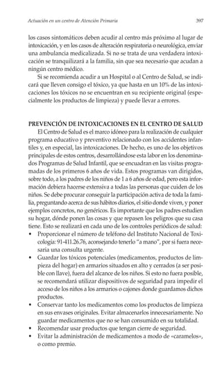 Actuación en un centro de Atención Primaria                                397


los casos sintomáticos deben acudir al centro más próximo al lugar de
intoxicación, y en los casos de alteración respiratoria o neurológica, enviar
una ambulancia medicalizada. Si no se trata de una verdadera intoxi-
cación se tranquilizará a la familia, sin que sea necesario que acudan a
ningún centro médico.
    Si se recomienda acudir a un Hospital o al Centro de Salud, se indi-
cará que lleven consigo el tóxico, ya que hasta en un 10% de las intoxi-
caciones los tóxicos no se encuentran en su recipiente original (espe-
cialmente los productos de limpieza) y puede llevar a errores.


PREVENCIÓN DE INTOXICACIONES EN EL CENTRO DE SALUD
     El Centro de Salud es el marco idóneo para la realización de cualquier
programa educativo y preventivo relacionado con los accidentes infan-
tiles y, en especial, las intoxicaciones. De hecho, es uno de los objetivos
principales de estos centros, desarrollándose esta labor en los denomina-
dos Programas de Salud Infantil, que se encuadran en las visitas progra-
madas de los primeros 6 años de vida. Estos programas van dirigidos,
sobre todo, a los padres de los niños de 1 a 6 años de edad, pero esta infor-
mación debiera hacerse extensiva a todas las personas que cuiden de los
niños. Se debe procurar conseguir la participación activa de toda la fami-
lia, preguntando acerca de sus hábitos diarios, el sitio donde viven, y poner
ejemplos concretos, no genéricos. Es importante que los padres estudien
su hogar, dónde ponen las cosas y que repasen los peligros que su casa
tiene. Esto se realizará en cada uno de los controles periódicos de salud:
• Proporcionar el número de teléfono del Instituto Nacional de Toxi-
     cología: 91-411.26.76, aconsejando tenerlo “a mano”, por si fuera nece-
     saria una consulta urgente.
• Guardar los tóxicos potenciales (medicamentos, productos de lim-
     pieza del hogar) en armarios situados en alto y cerrados (a ser posi-
     ble con llave), fuera del alcance de los niños. Si esto no fuera posible,
     se recomendará utilizar dispositivos de seguridad para impedir el
     acceso de los niños a los armarios o cajones donde guardamos dichos
     productos.
• Conservar tanto los medicamentos como los productos de limpieza
     en sus envases originales. Evitar almacenarlos innecesariamente. No
     guardar medicamentos que no se han consumido en su totalidad.
• Recomendar usar productos que tengan cierre de seguridad.
• Evitar la administración de medicamentos a modo de «caramelos»,
     o como premio.
 