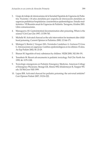 Actuación en un centro de Atención Primaria                                        399


3.   Grupo de trabajo de intoxicaciones de la Sociedad Española de Urgencias de Pedia-
     tría- Pacientes <18 años atendidos por sospecha de intoxicación atendidos en
     urgencias pediátricas hospitalarias: características epidemiológicas. Estudio mul-
     ticéntrico. VII Reunión anual de Urgencias de Pediatría. Tarragona, Octubre 2001.
     Libro comunicaciones.
4.   Manoguerra AS. Gastrointestinal decontamination alter poisoning. Where is the
     science? Crit Care Clin 1997; 13:709-745.
5.   Michelle M. Activated charcoal as the sole intervention for treatment alter child-
     hood poisoning. Current Opinion in Pediatrics 2000; 12:166-171.
6.   Mintegui S, Benito J, Vázquez MA. Fernández Landaluce A. Gortazar P, Grau
     G. Intoxicaciones en urgencias: Cambios epidemiológicos en los últimos 10 años.
     An Esp Pediatr 2002; 56: 23-29.
7.   Shanon M. Ingestión of toxic substances by children. NEJM 2000; 342:186-191.
8.   Tenenbein M. Recent advancements in pediatric toxicology. Ped Clin North Am
     1999; 46: 1179-1188.
9.   Toxicologic emergencies en Pediatric Emergency Medicine. American College
     of Emergency Physicians. Strange GR, Ahrens WR, Schafermeyer R, Toepper WC
     eds. Ed McGraw-Hill 1999.
10. Lapus RM. Activated charcoal for pediatric poisoning: the universal antidote?
    Curr Opinion Pediatr 2007; 19:216-222.
 