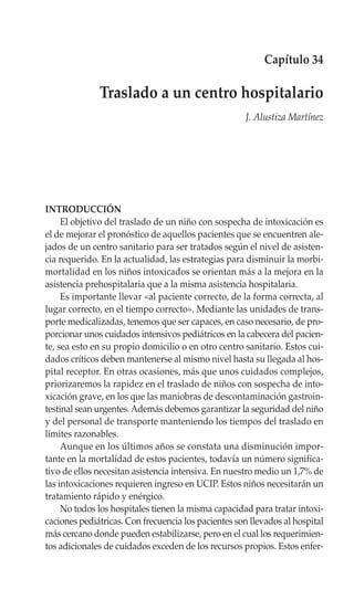 Capítulo 34

              Traslado a un centro hospitalario
                                                      J. Alustiza Martínez




INTRODUCCIÓN
     El objetivo del traslado de un niño con sospecha de intoxicación es
el de mejorar el pronóstico de aquellos pacientes que se encuentren ale-
jados de un centro sanitario para ser tratados según el nivel de asisten-
cia requerido. En la actualidad, las estrategias para disminuir la morbi-
mortalidad en los niños intoxicados se orientan más a la mejora en la
asistencia prehospitalaria que a la misma asistencia hospitalaria.
     Es importante llevar «al paciente correcto, de la forma correcta, al
lugar correcto, en el tiempo correcto». Mediante las unidades de trans-
porte medicalizadas, tenemos que ser capaces, en caso necesario, de pro-
porcionar unos cuidados intensivos pediátricos en la cabecera del pacien-
te, sea esto en su propio domicilio o en otro centro sanitario. Estos cui-
dados críticos deben mantenerse al mismo nivel hasta su llegada al hos-
pital receptor. En otras ocasiones, más que unos cuidados complejos,
priorizaremos la rapidez en el traslado de niños con sospecha de into-
xicación grave, en los que las maniobras de descontaminación gastroin-
testinal sean urgentes. Además debemos garantizar la seguridad del niño
y del personal de transporte manteniendo los tiempos del traslado en
límites razonables.
     Aunque en los últimos años se constata una disminución impor-
tante en la mortalidad de estos pacientes, todavía un número significa-
tivo de ellos necesitan asistencia intensiva. En nuestro medio un 1,7% de
las intoxicaciones requieren ingreso en UCIP. Estos niños necesitarán un
tratamiento rápido y enérgico.
     No todos los hospitales tienen la misma capacidad para tratar intoxi-
caciones pediátricas. Con frecuencia los pacientes son llevados al hospital
más cercano donde pueden estabilizarse, pero en el cual los requerimien-
tos adicionales de cuidados exceden de los recursos propios. Estos enfer-
 